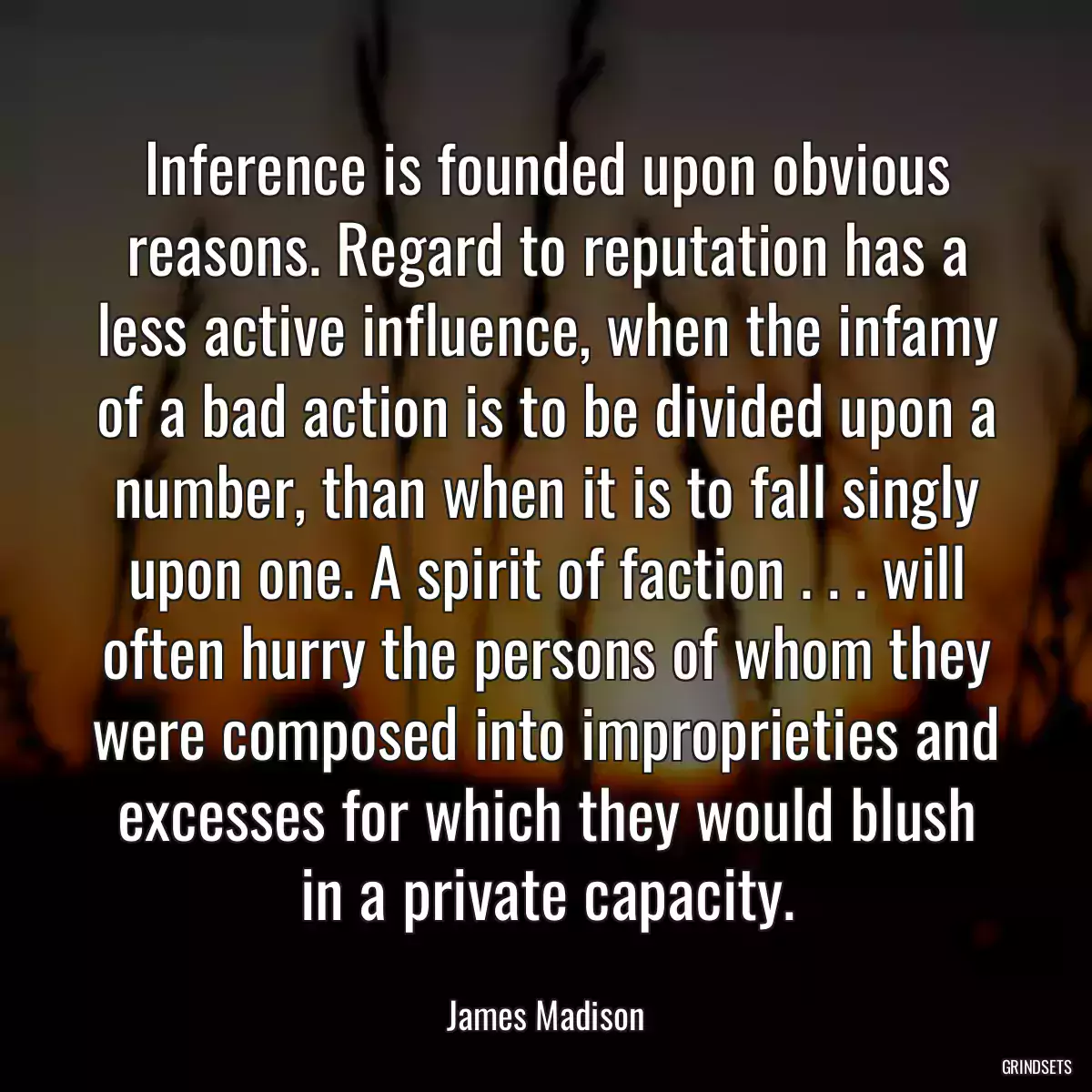 Inference is founded upon obvious reasons. Regard to reputation has a less active influence, when the infamy of a bad action is to be divided upon a number, than when it is to fall singly upon one. A spirit of faction . . . will often hurry the persons of whom they were composed into improprieties and excesses for which they would blush in a private capacity.