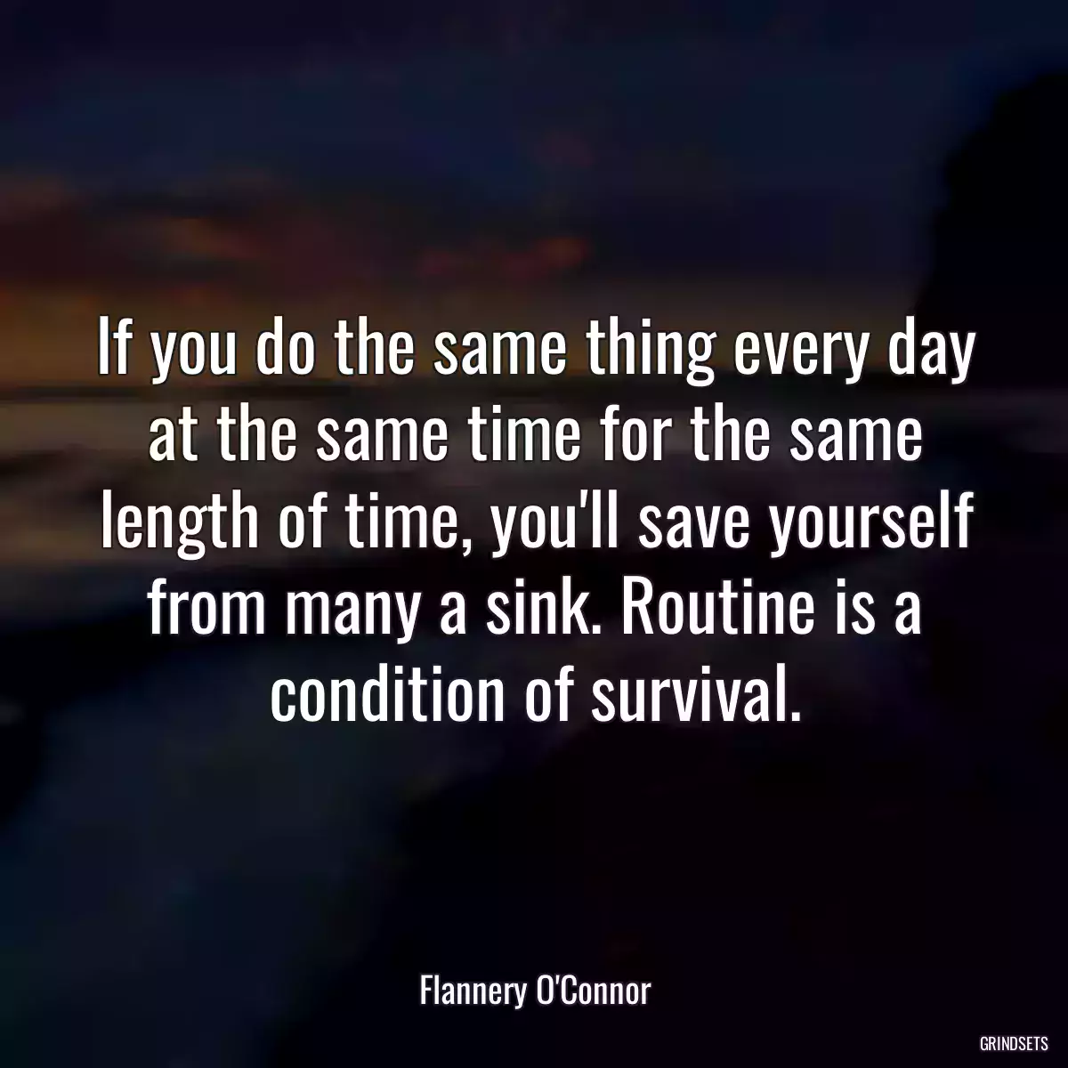 If you do the same thing every day at the same time for the same length of time, you\'ll save yourself from many a sink. Routine is a condition of survival.