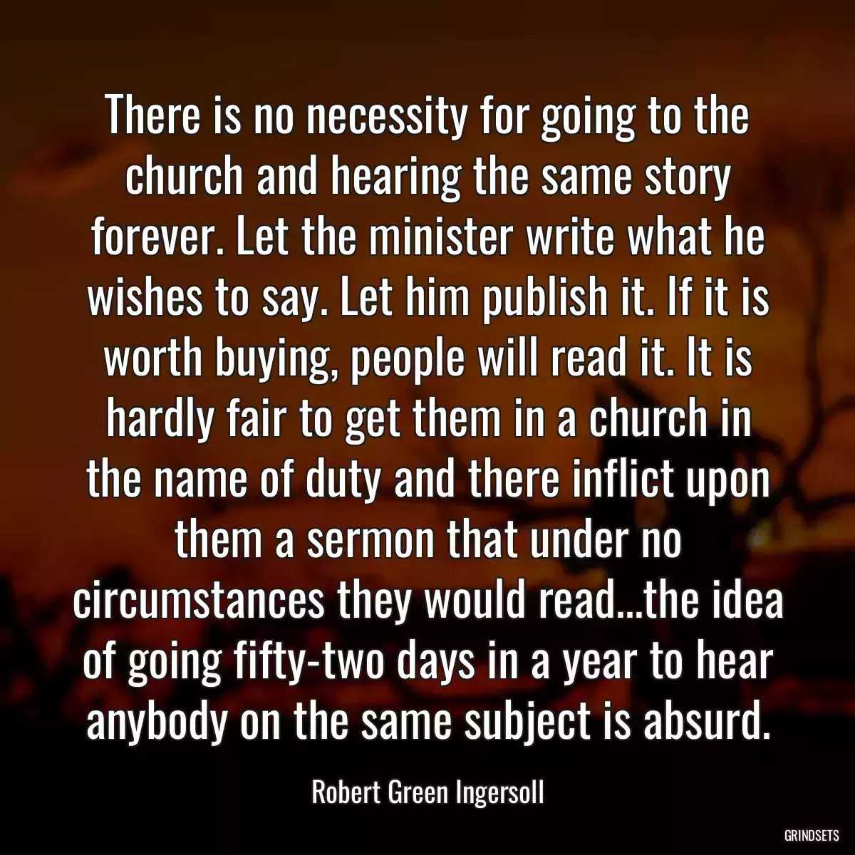 There is no necessity for going to the church and hearing the same story forever. Let the minister write what he wishes to say. Let him publish it. If it is worth buying, people will read it. It is hardly fair to get them in a church in the name of duty and there inflict upon them a sermon that under no circumstances they would read...the idea of going fifty-two days in a year to hear anybody on the same subject is absurd.