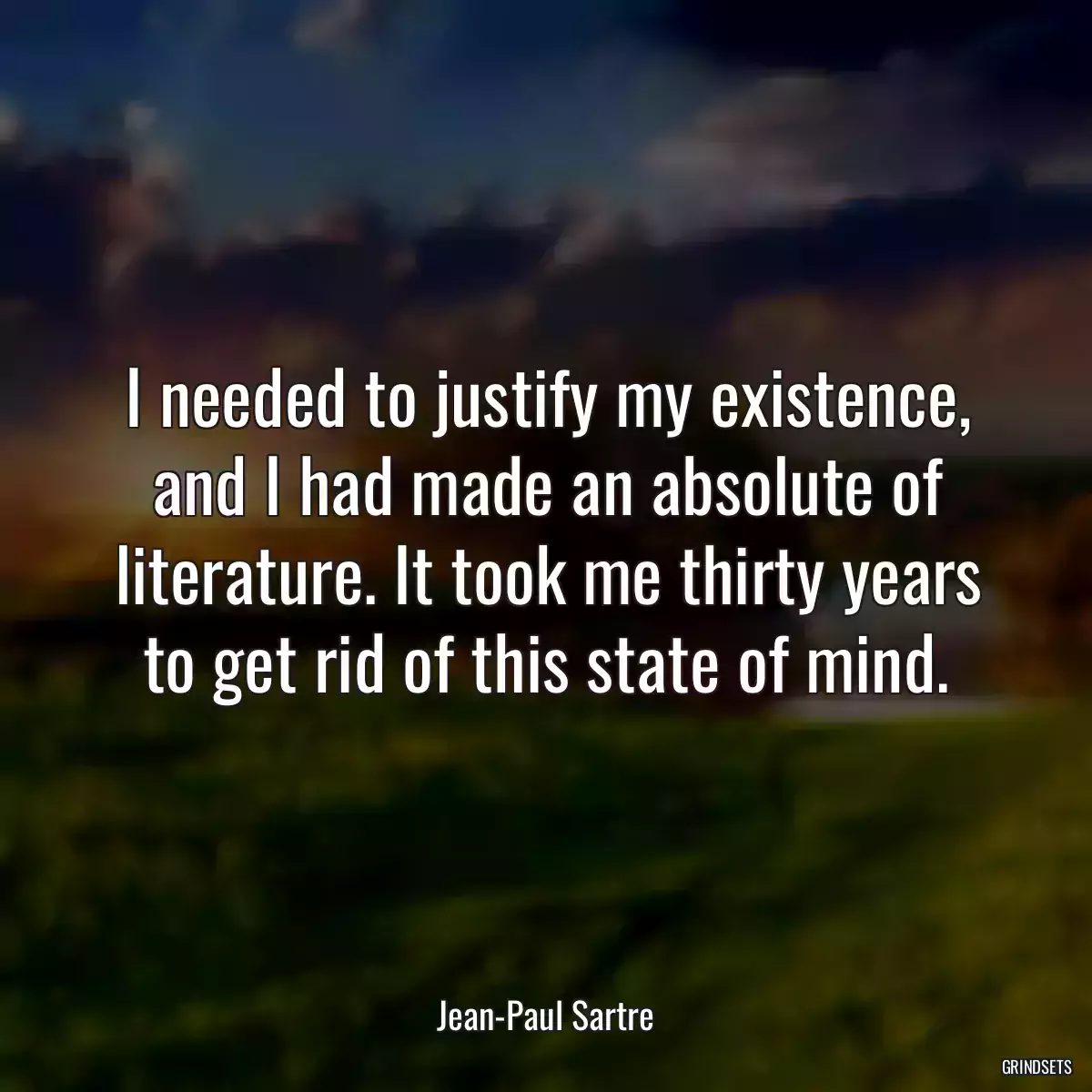 I needed to justify my existence, and I had made an absolute of literature. It took me thirty years to get rid of this state of mind.