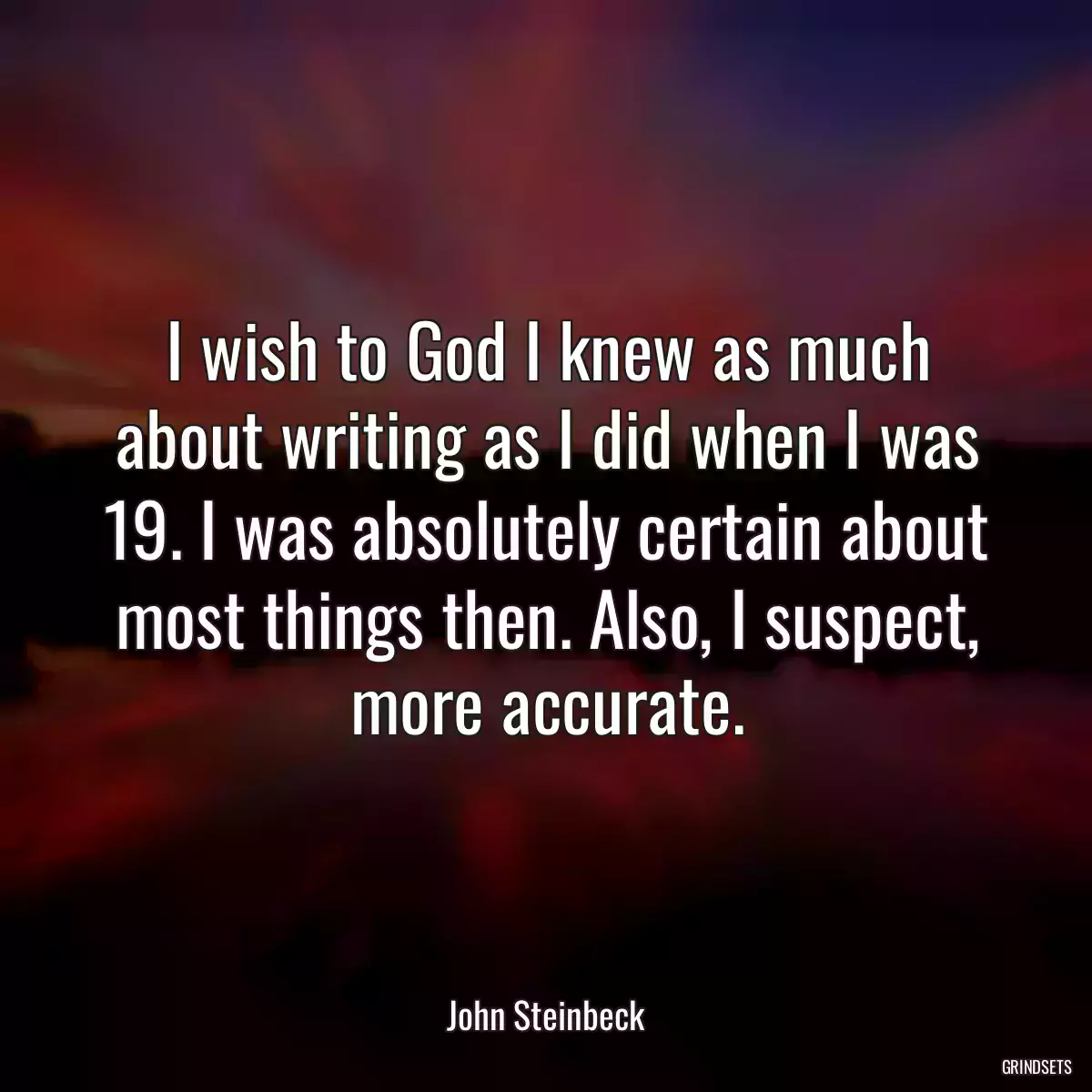 I wish to God I knew as much about writing as I did when I was 19. I was absolutely certain about most things then. Also, I suspect, more accurate.