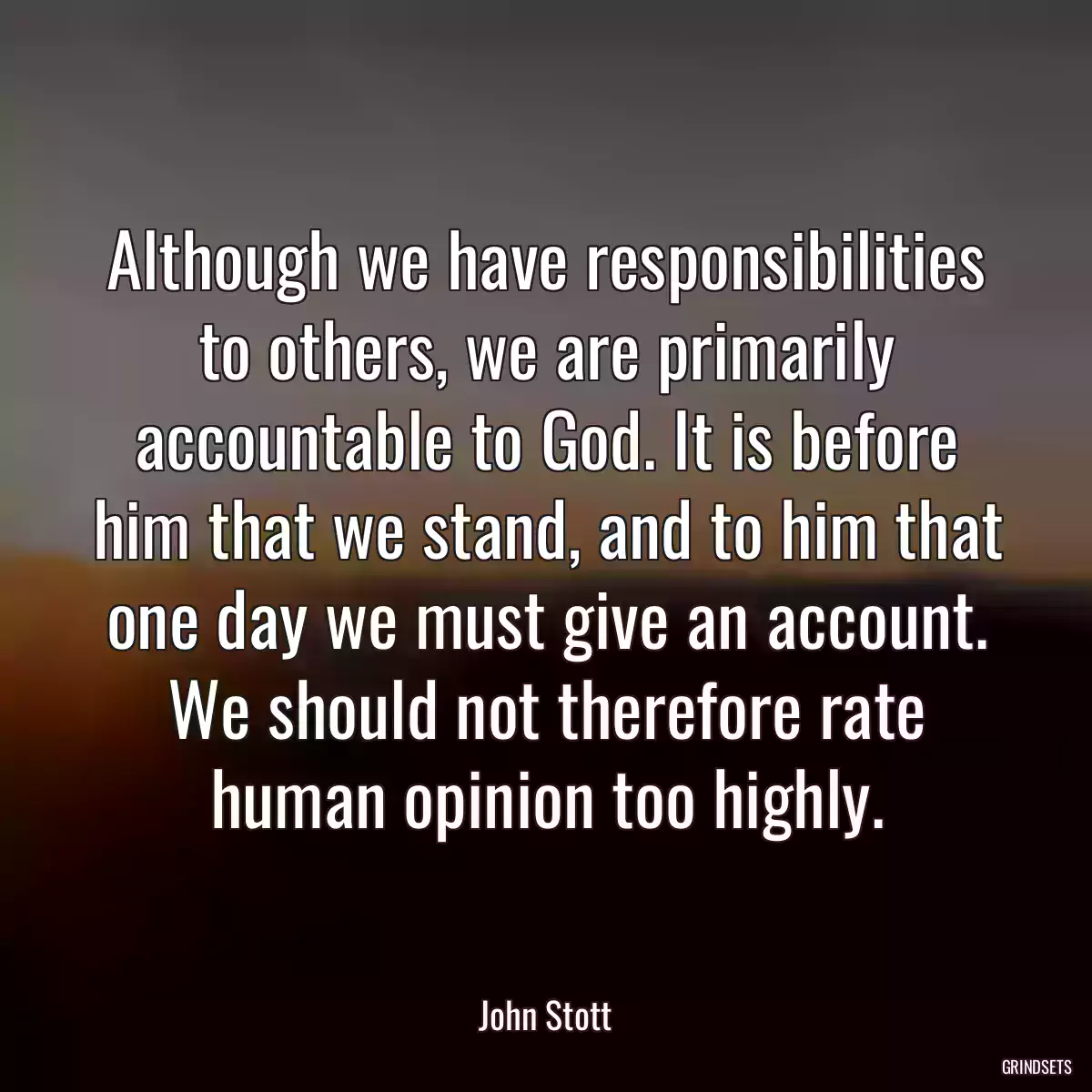 Although we have responsibilities to others, we are primarily accountable to God. It is before him that we stand, and to him that one day we must give an account. We should not therefore rate human opinion too highly.