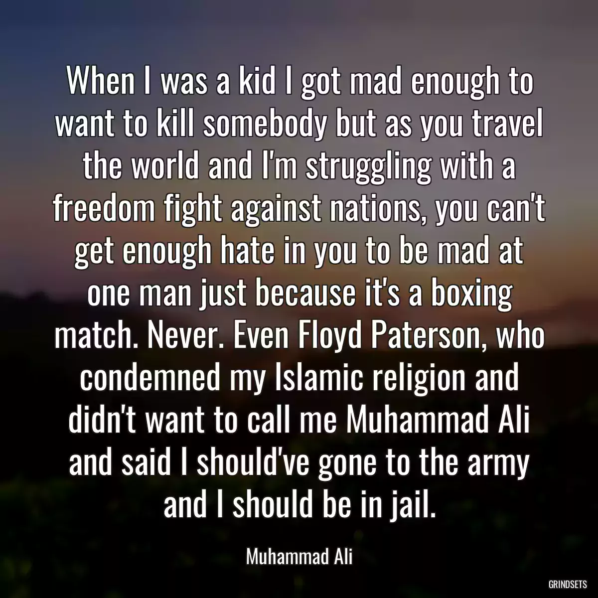 When I was a kid I got mad enough to want to kill somebody but as you travel the world and I\'m struggling with a freedom fight against nations, you can\'t get enough hate in you to be mad at one man just because it\'s a boxing match. Never. Even Floyd Paterson, who condemned my Islamic religion and didn\'t want to call me Muhammad Ali and said I should\'ve gone to the army and I should be in jail.