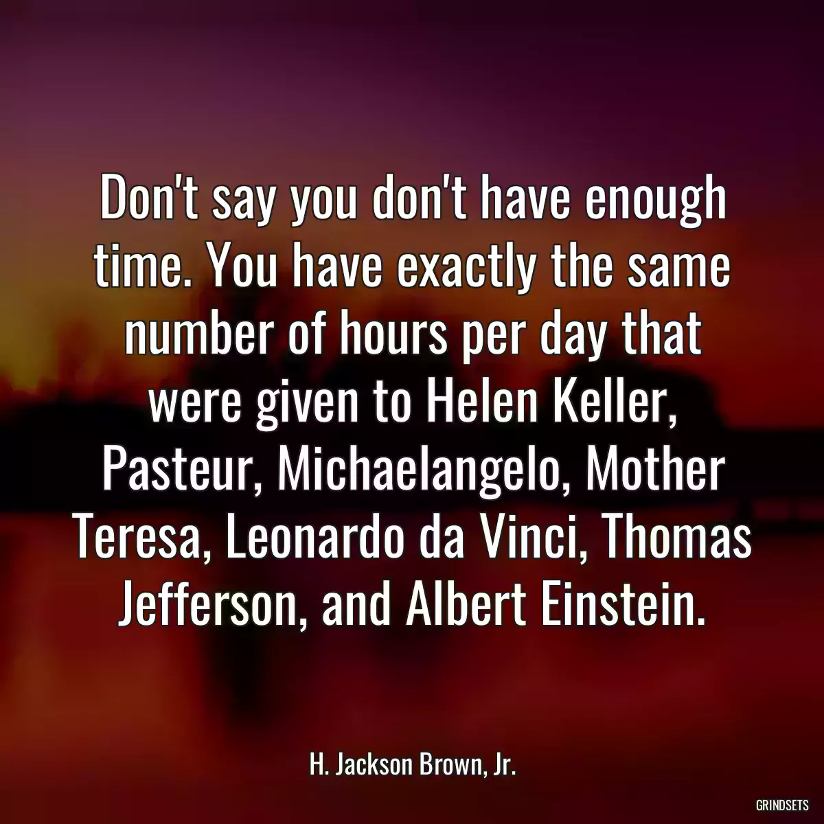 Don\'t say you don\'t have enough time. You have exactly the same number of hours per day that were given to Helen Keller, Pasteur, Michaelangelo, Mother Teresa, Leonardo da Vinci, Thomas Jefferson, and Albert Einstein.