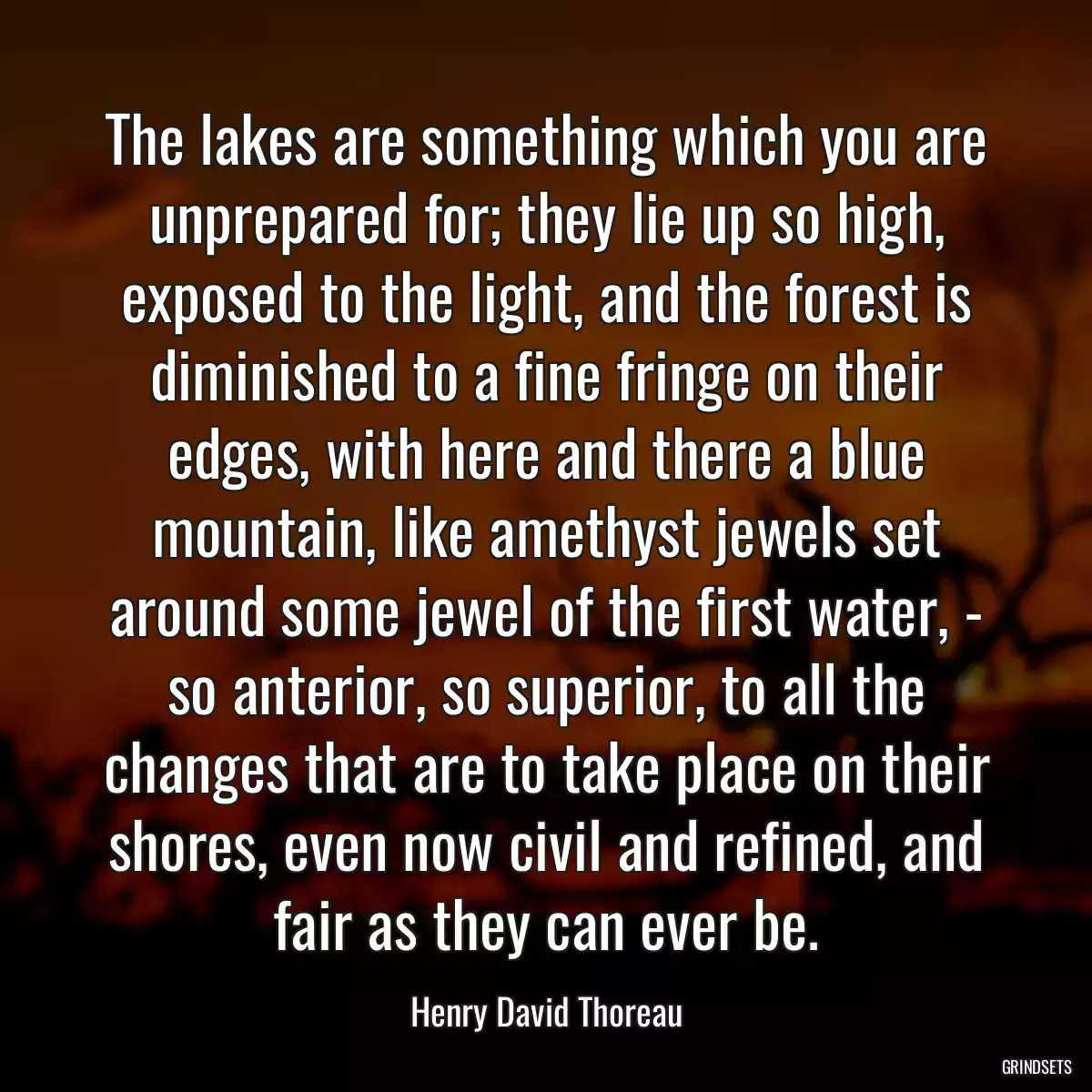 The lakes are something which you are unprepared for; they lie up so high, exposed to the light, and the forest is diminished to a fine fringe on their edges, with here and there a blue mountain, like amethyst jewels set around some jewel of the first water, - so anterior, so superior, to all the changes that are to take place on their shores, even now civil and refined, and fair as they can ever be.