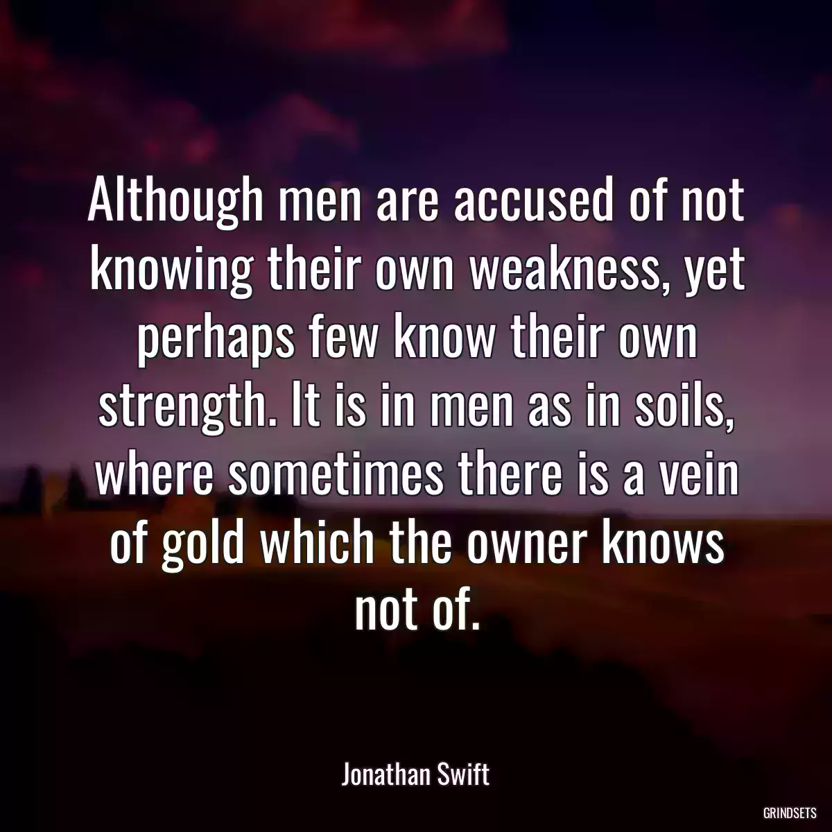 Although men are accused of not knowing their own weakness, yet perhaps few know their own strength. It is in men as in soils, where sometimes there is a vein of gold which the owner knows not of.