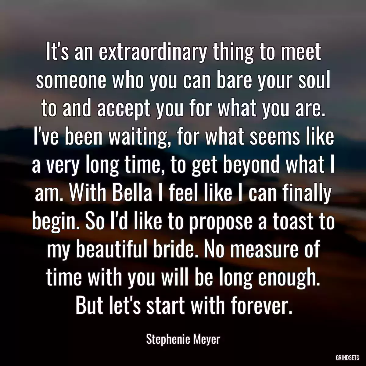 It\'s an extraordinary thing to meet someone who you can bare your soul to and accept you for what you are. I\'ve been waiting, for what seems like a very long time, to get beyond what I am. With Bella I feel like I can finally begin. So I\'d like to propose a toast to my beautiful bride. No measure of time with you will be long enough. But let\'s start with forever.