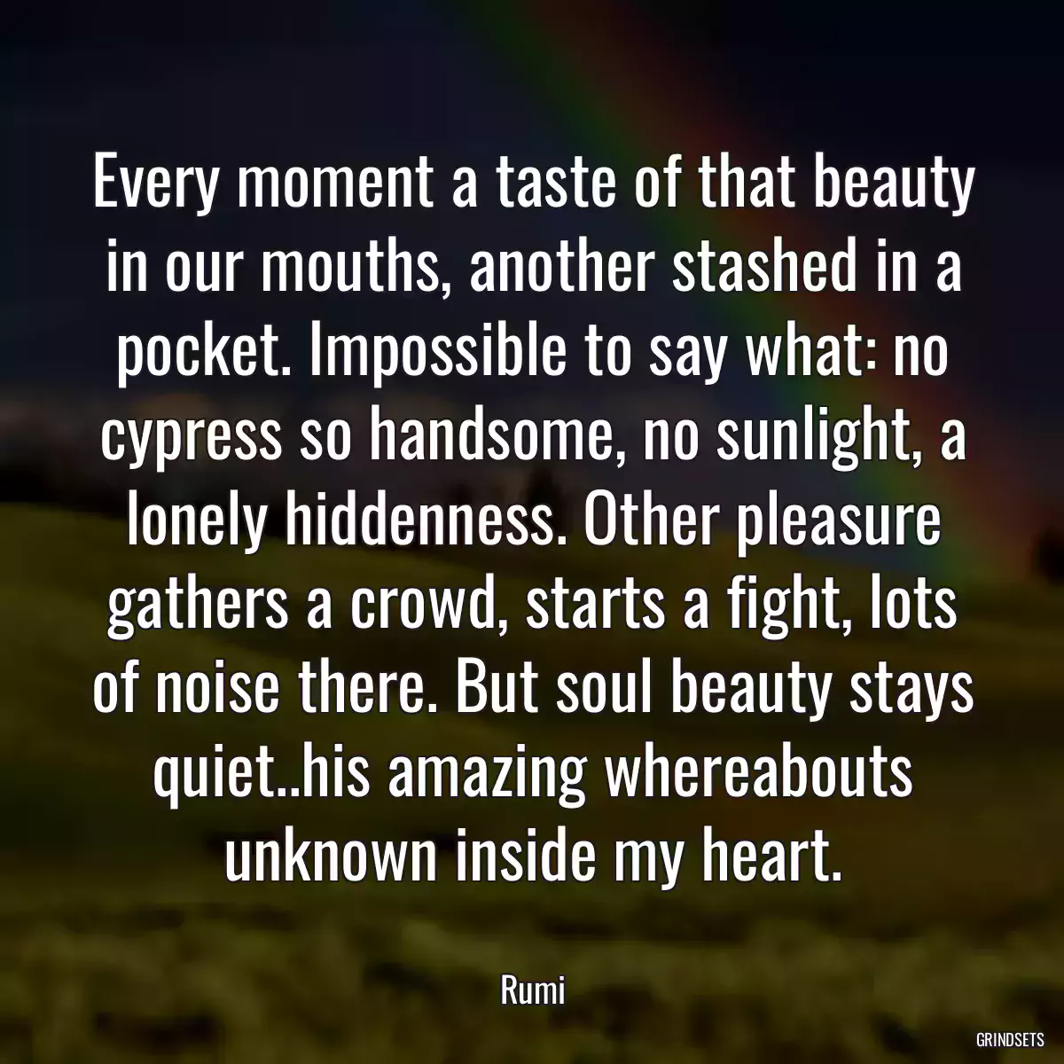 Every moment a taste of that beauty in our mouths, another stashed in a pocket. Impossible to say what: no cypress so handsome, no sunlight, a lonely hiddenness. Other pleasure gathers a crowd, starts a fight, lots of noise there. But soul beauty stays quiet..his amazing whereabouts unknown inside my heart.