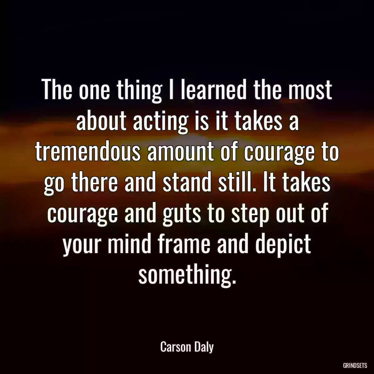 The one thing I learned the most about acting is it takes a tremendous amount of courage to go there and stand still. It takes courage and guts to step out of your mind frame and depict something.