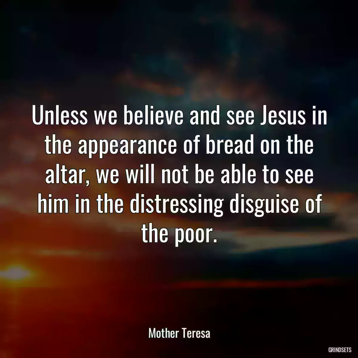 Unless we believe and see Jesus in the appearance of bread on the altar, we will not be able to see him in the distressing disguise of the poor.