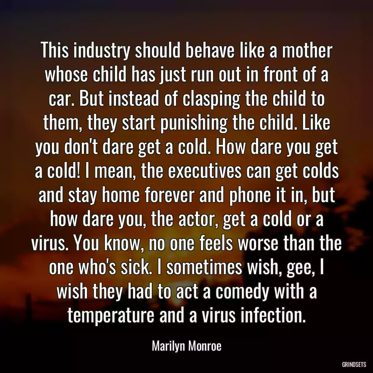 This industry should behave like a mother whose child has just run out in front of a car. But instead of clasping the child to them, they start punishing the child. Like you don\'t dare get a cold. How dare you get a cold! I mean, the executives can get colds and stay home forever and phone it in, but how dare you, the actor, get a cold or a virus. You know, no one feels worse than the one who\'s sick. I sometimes wish, gee, I wish they had to act a comedy with a temperature and a virus infection.