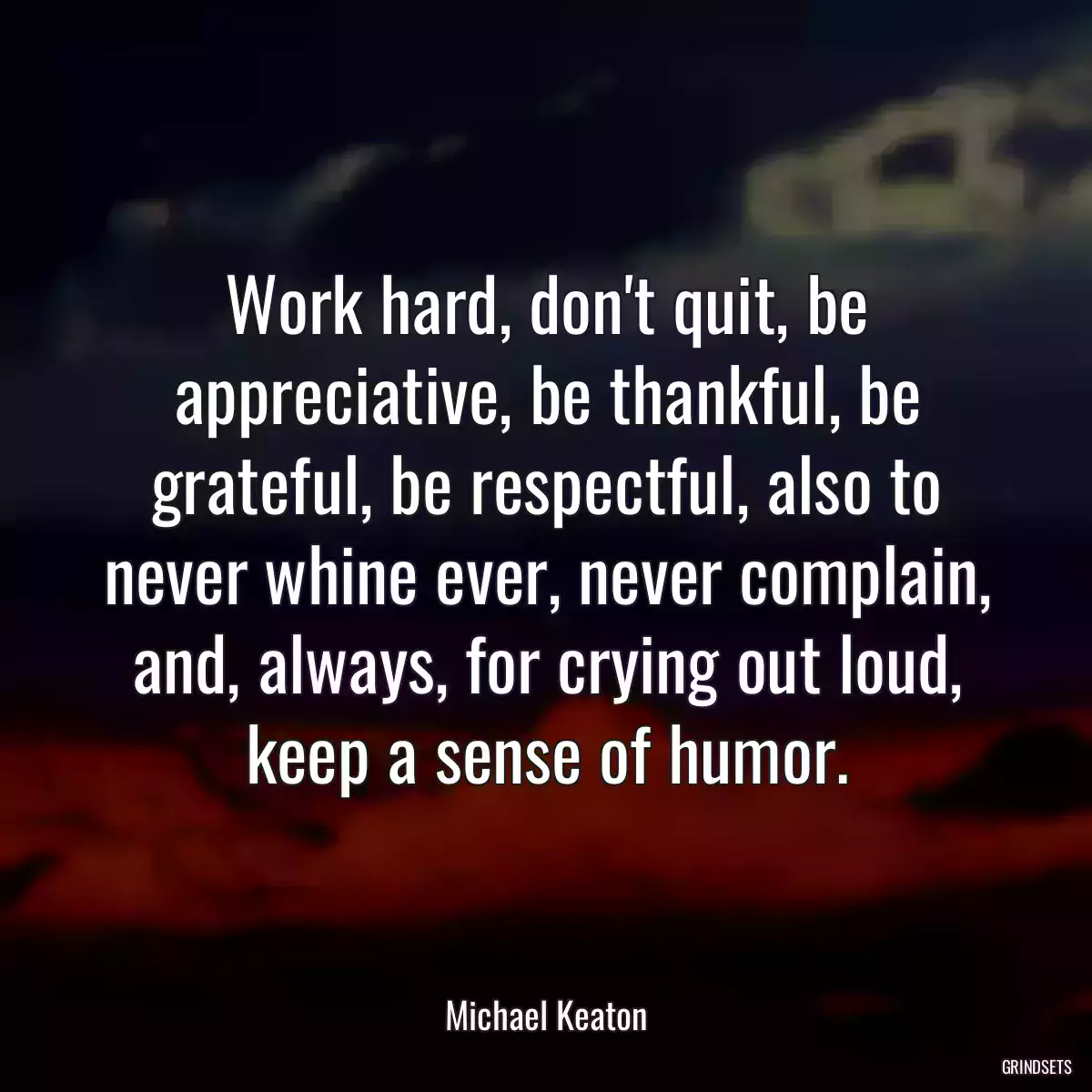 Work hard, don\'t quit, be appreciative, be thankful, be grateful, be respectful, also to never whine ever, never complain, and, always, for crying out loud, keep a sense of humor.