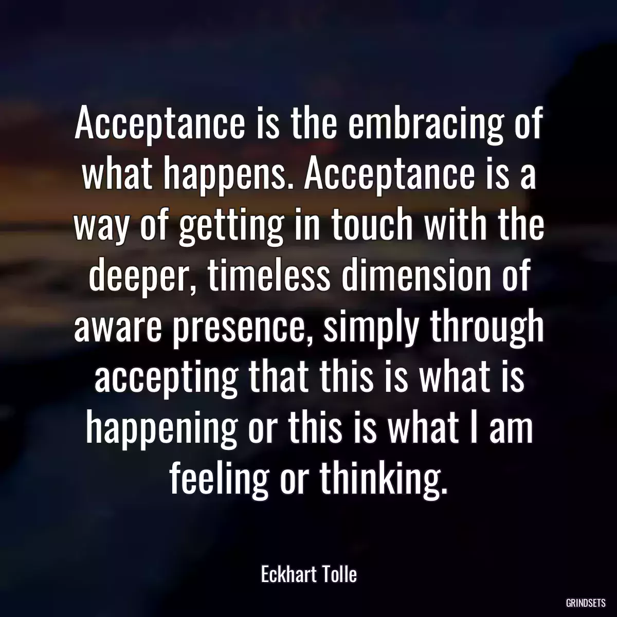 Acceptance is the embracing of what happens. Acceptance is a way of getting in touch with the deeper, timeless dimension of aware presence, simply through accepting that this is what is happening or this is what I am feeling or thinking.