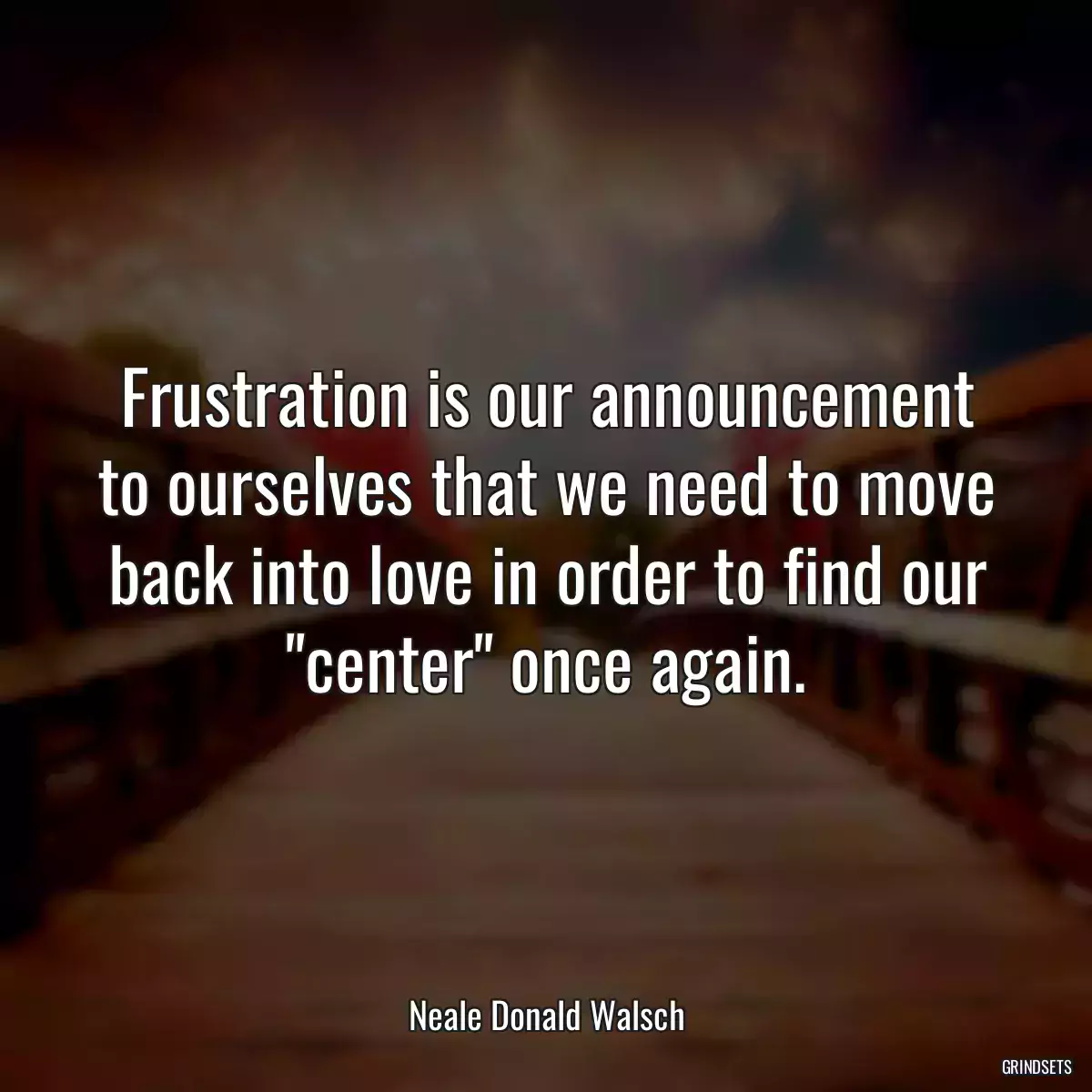 Frustration is our announcement to ourselves that we need to move back into love in order to find our \