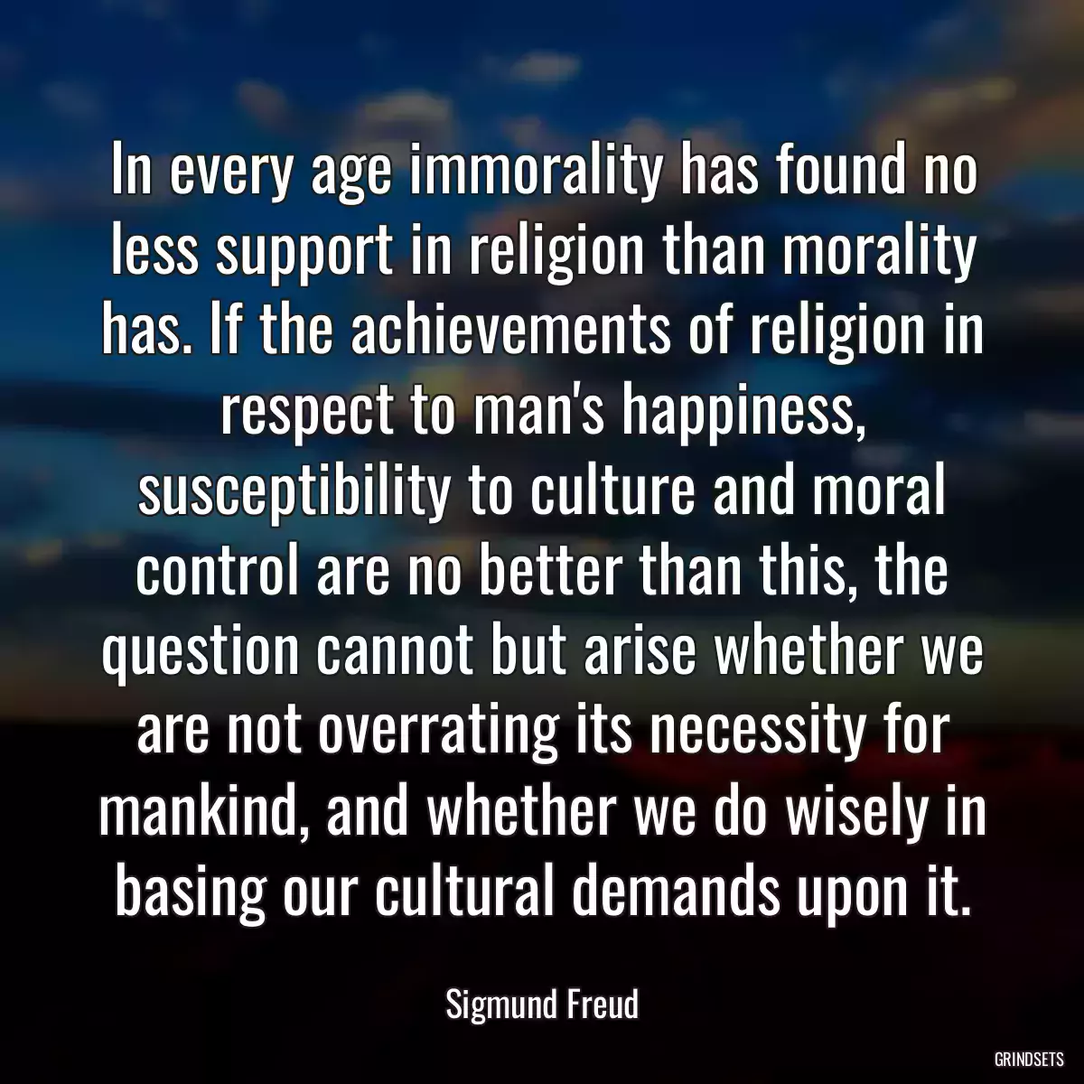 In every age immorality has found no less support in religion than morality has. If the achievements of religion in respect to man\'s happiness, susceptibility to culture and moral control are no better than this, the question cannot but arise whether we are not overrating its necessity for mankind, and whether we do wisely in basing our cultural demands upon it.