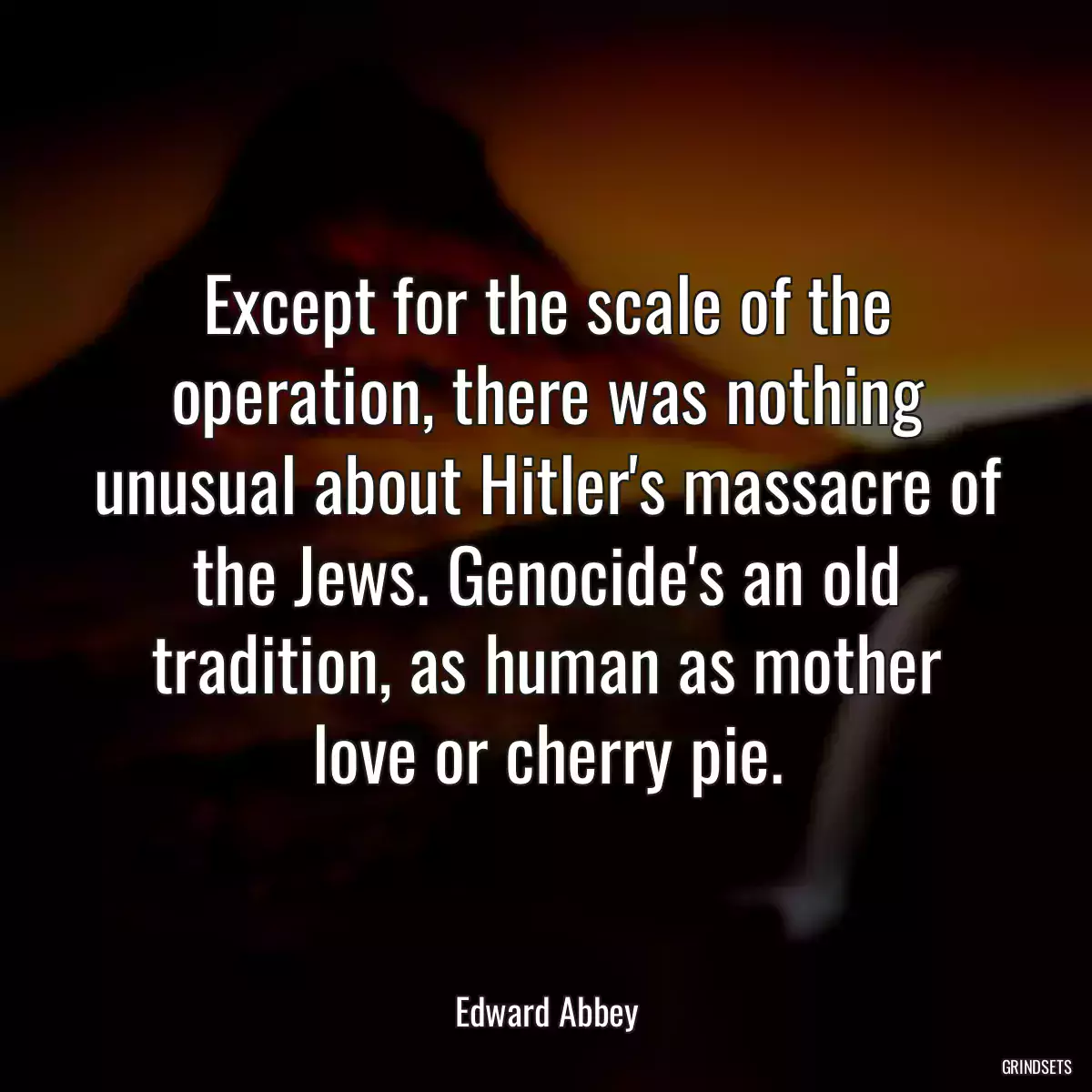 Except for the scale of the operation, there was nothing unusual about Hitler\'s massacre of the Jews. Genocide\'s an old tradition, as human as mother love or cherry pie.