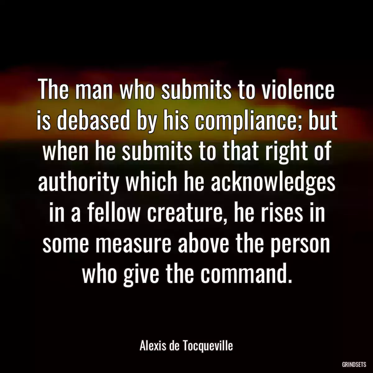 The man who submits to violence is debased by his compliance; but when he submits to that right of authority which he acknowledges in a fellow creature, he rises in some measure above the person who give the command.