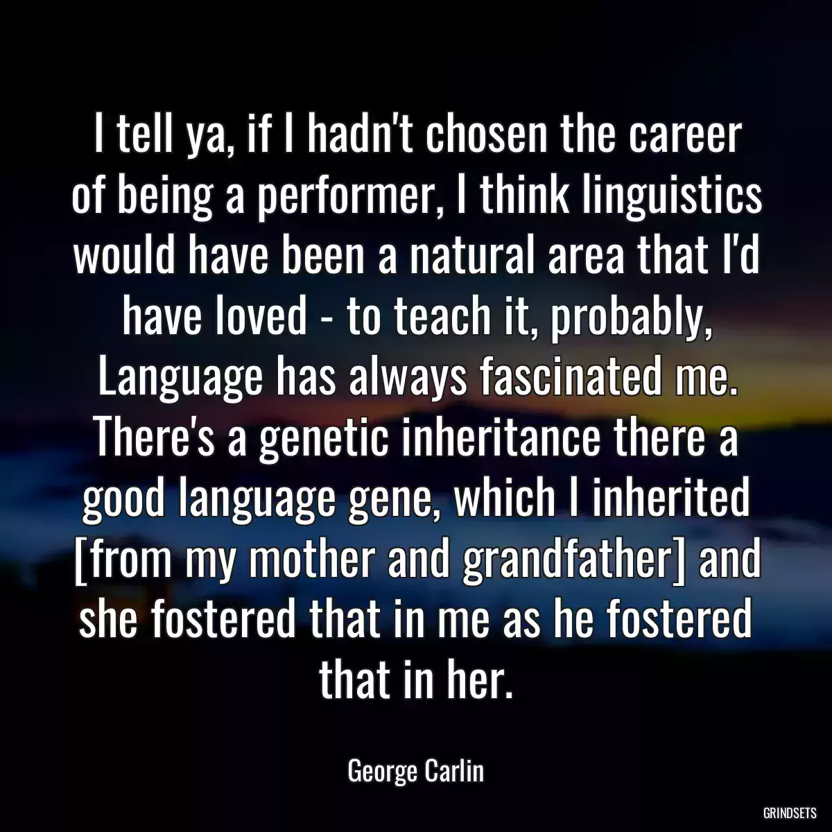 I tell ya, if I hadn\'t chosen the career of being a performer, I think linguistics would have been a natural area that I\'d have loved - to teach it, probably, Language has always fascinated me. There\'s a genetic inheritance there a good language gene, which I inherited [from my mother and grandfather] and she fostered that in me as he fostered that in her.