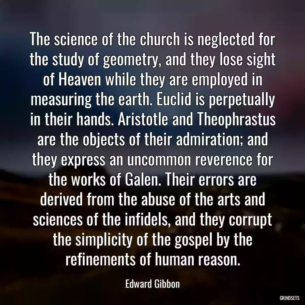 The science of the church is neglected for the study of geometry, and they lose sight of Heaven while they are employed in measuring the earth. Euclid is perpetually in their hands. Aristotle and Theophrastus are the objects of their admiration; and they express an uncommon reverence for the works of Galen. Their errors are derived from the abuse of the arts and sciences of the infidels, and they corrupt the simplicity of the gospel by the refinements of human reason.