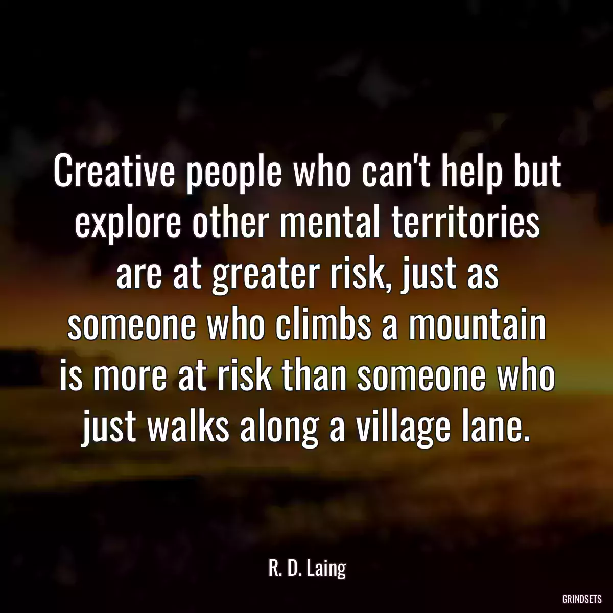 Creative people who can\'t help but explore other mental territories are at greater risk, just as someone who climbs a mountain is more at risk than someone who just walks along a village lane.