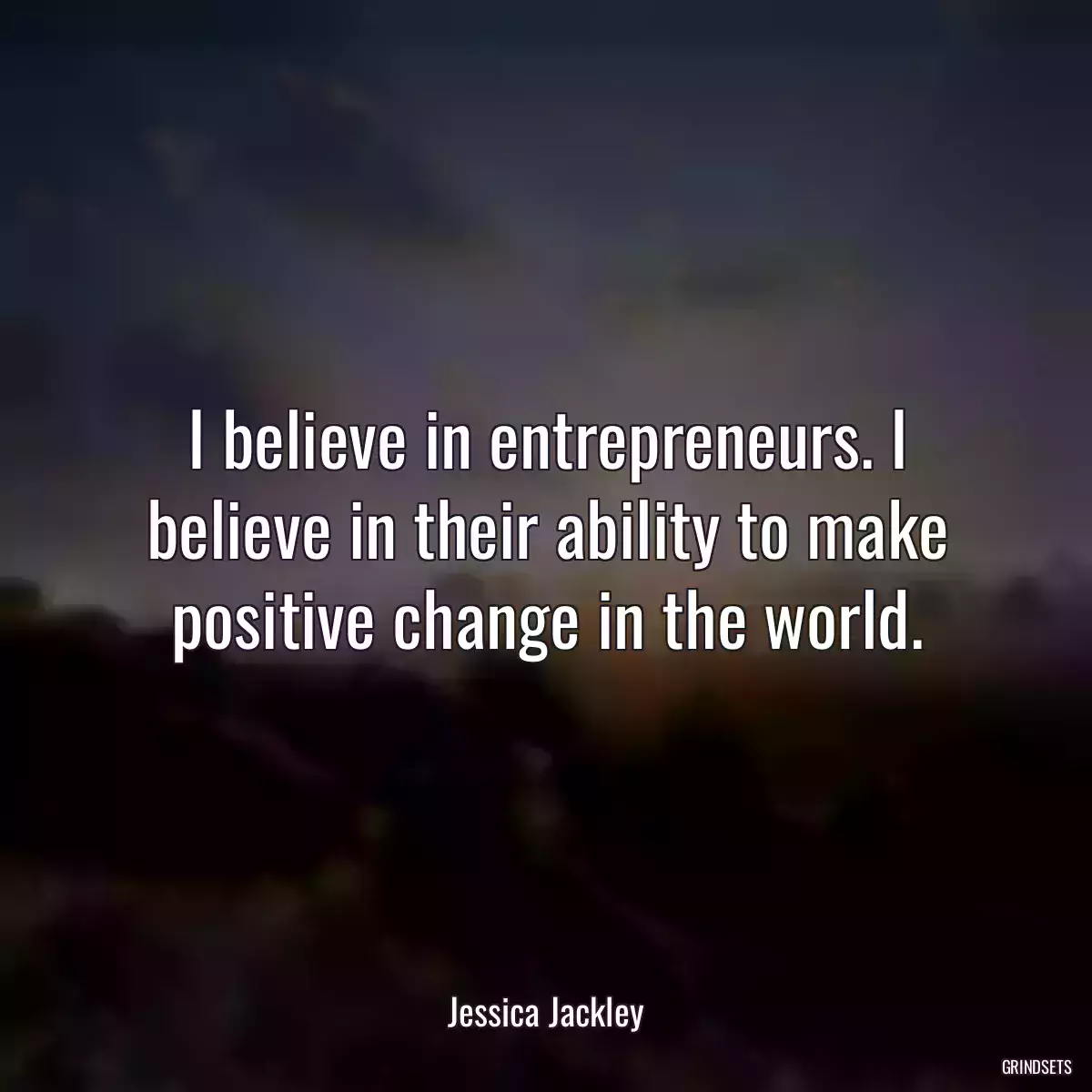 I believe in entrepreneurs. I believe in their ability to make positive change in the world.