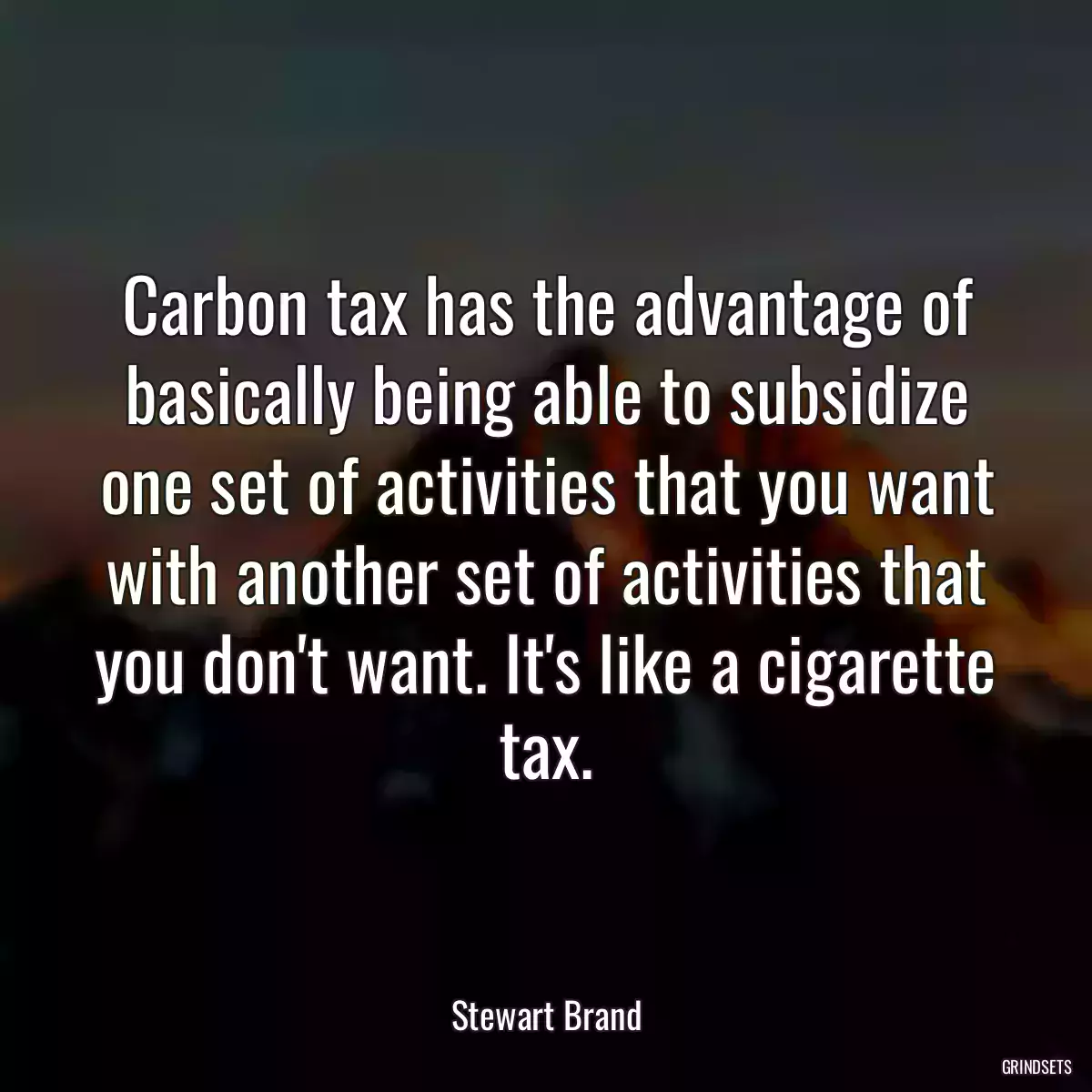 Carbon tax has the advantage of basically being able to subsidize one set of activities that you want with another set of activities that you don\'t want. It\'s like a cigarette tax.