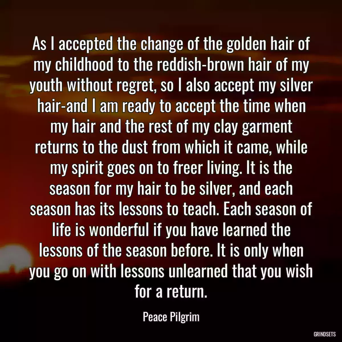 As I accepted the change of the golden hair of my childhood to the reddish-brown hair of my youth without regret, so I also accept my silver hair-and I am ready to accept the time when my hair and the rest of my clay garment returns to the dust from which it came, while my spirit goes on to freer living. It is the season for my hair to be silver, and each season has its lessons to teach. Each season of life is wonderful if you have learned the lessons of the season before. It is only when you go on with lessons unlearned that you wish for a return.