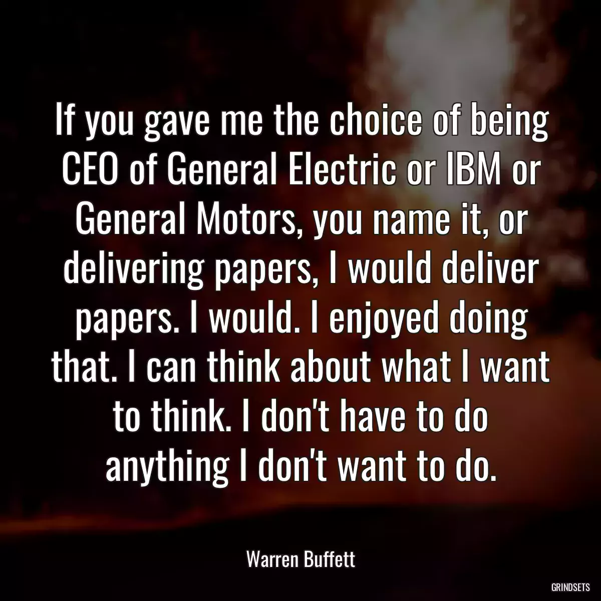 If you gave me the choice of being CEO of General Electric or IBM or General Motors, you name it, or delivering papers, I would deliver papers. I would. I enjoyed doing that. I can think about what I want to think. I don\'t have to do anything I don\'t want to do.