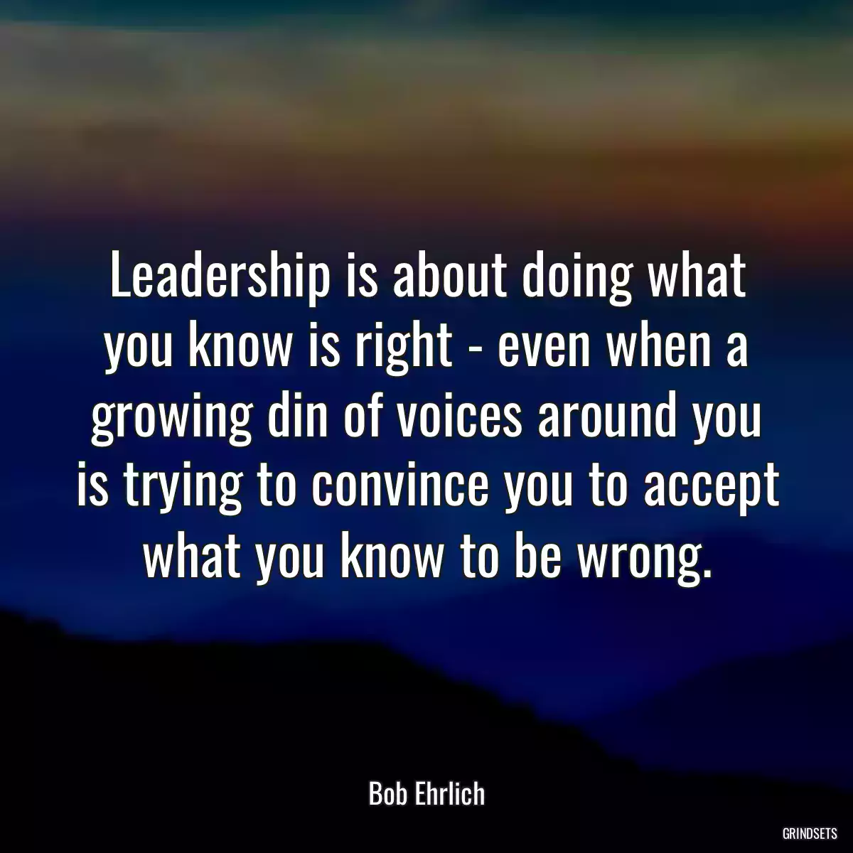 Leadership is about doing what you know is right - even when a growing din of voices around you is trying to convince you to accept what you know to be wrong.