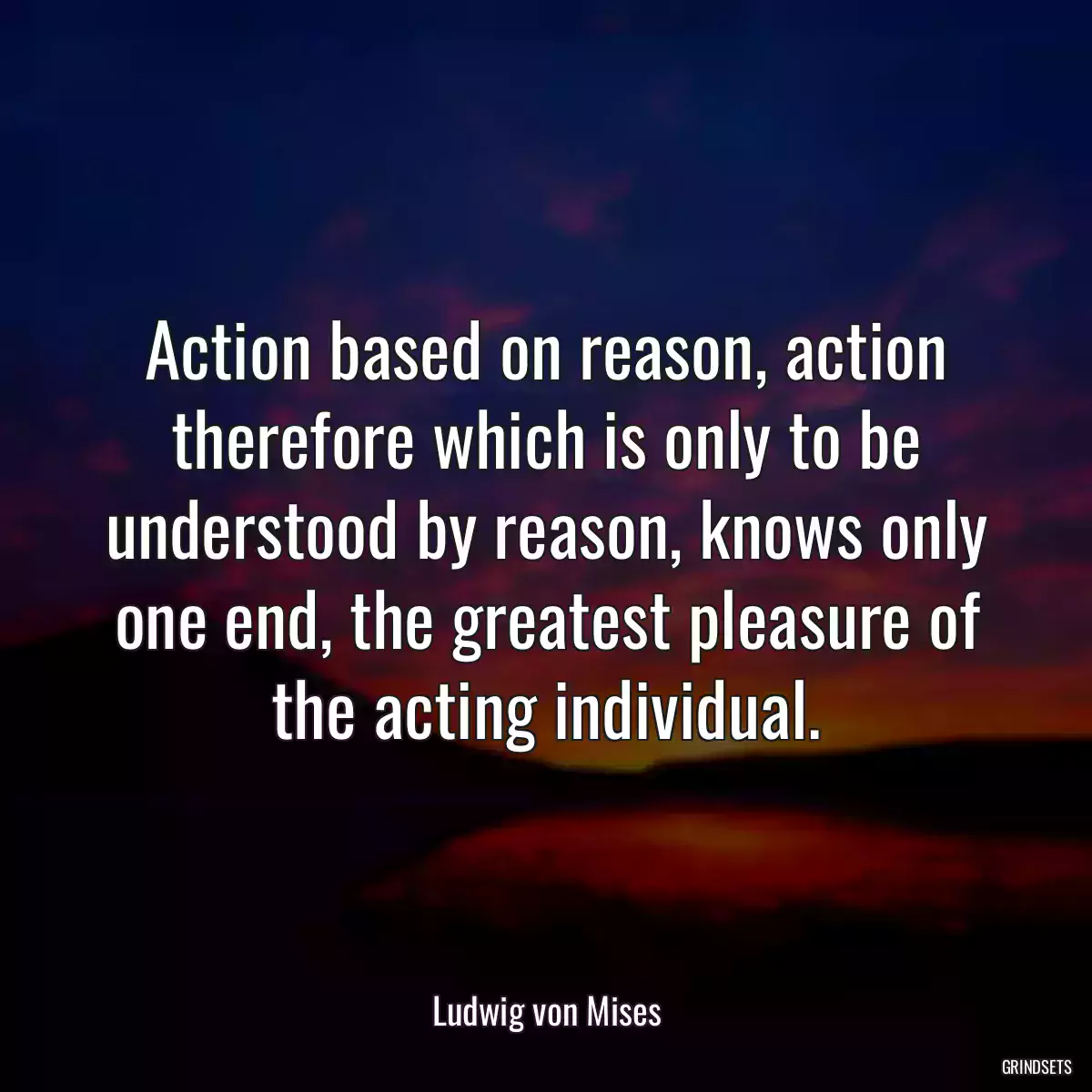 Action based on reason, action therefore which is only to be understood by reason, knows only one end, the greatest pleasure of the acting individual.