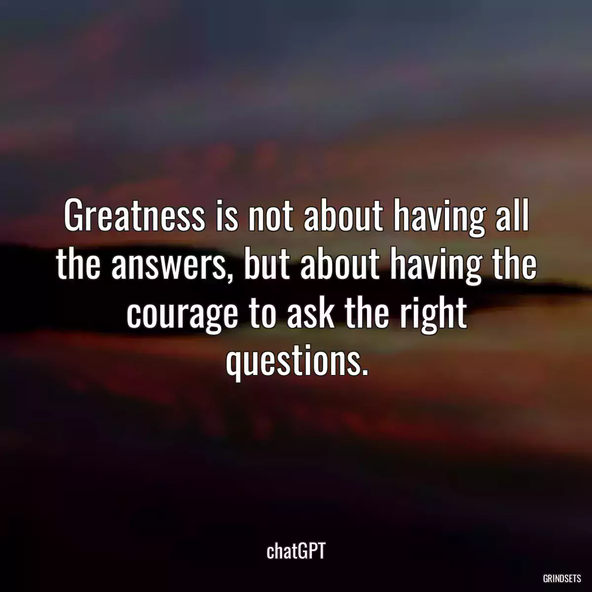 Greatness is not about having all the answers, but about having the courage to ask the right questions.