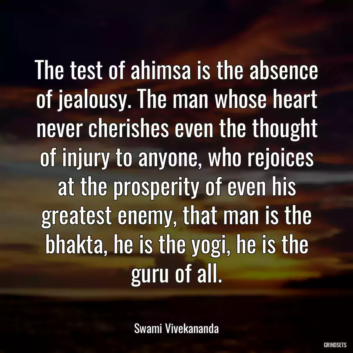 The test of ahimsa is the absence of jealousy. The man whose heart never cherishes even the thought of injury to anyone, who rejoices at the prosperity of even his greatest enemy, that man is the bhakta, he is the yogi, he is the guru of all.