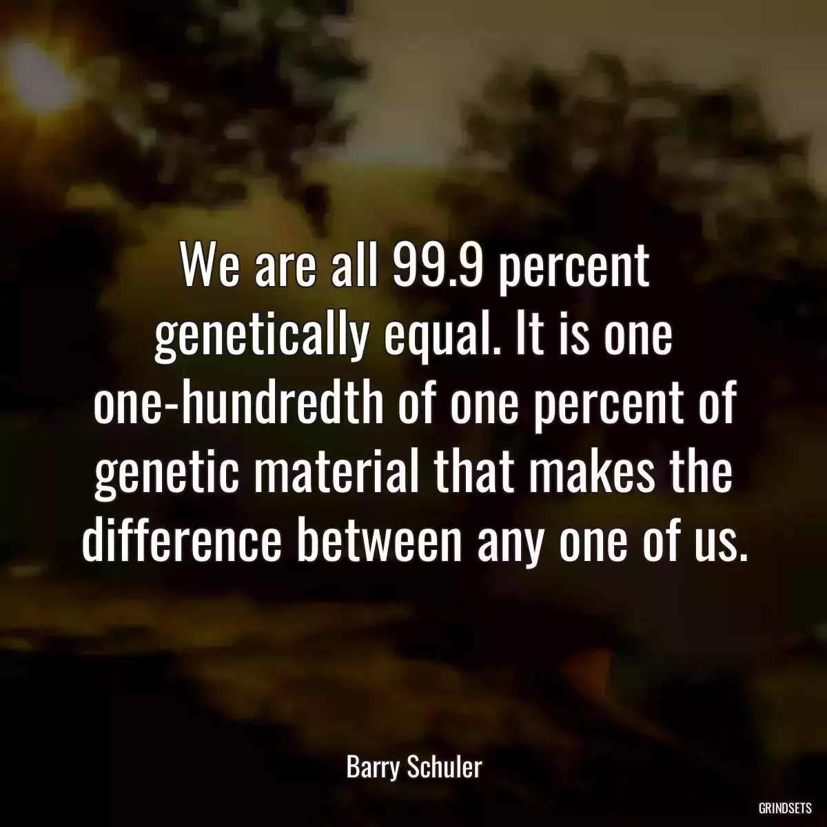 We are all 99.9 percent genetically equal. It is one one-hundredth of one percent of genetic material that makes the difference between any one of us.