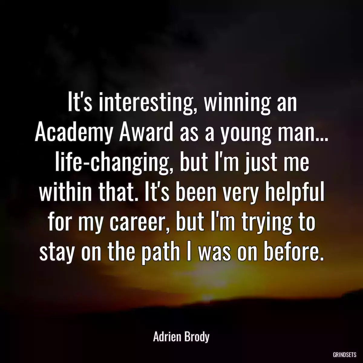 It\'s interesting, winning an Academy Award as a young man... life-changing, but I\'m just me within that. It\'s been very helpful for my career, but I\'m trying to stay on the path I was on before.