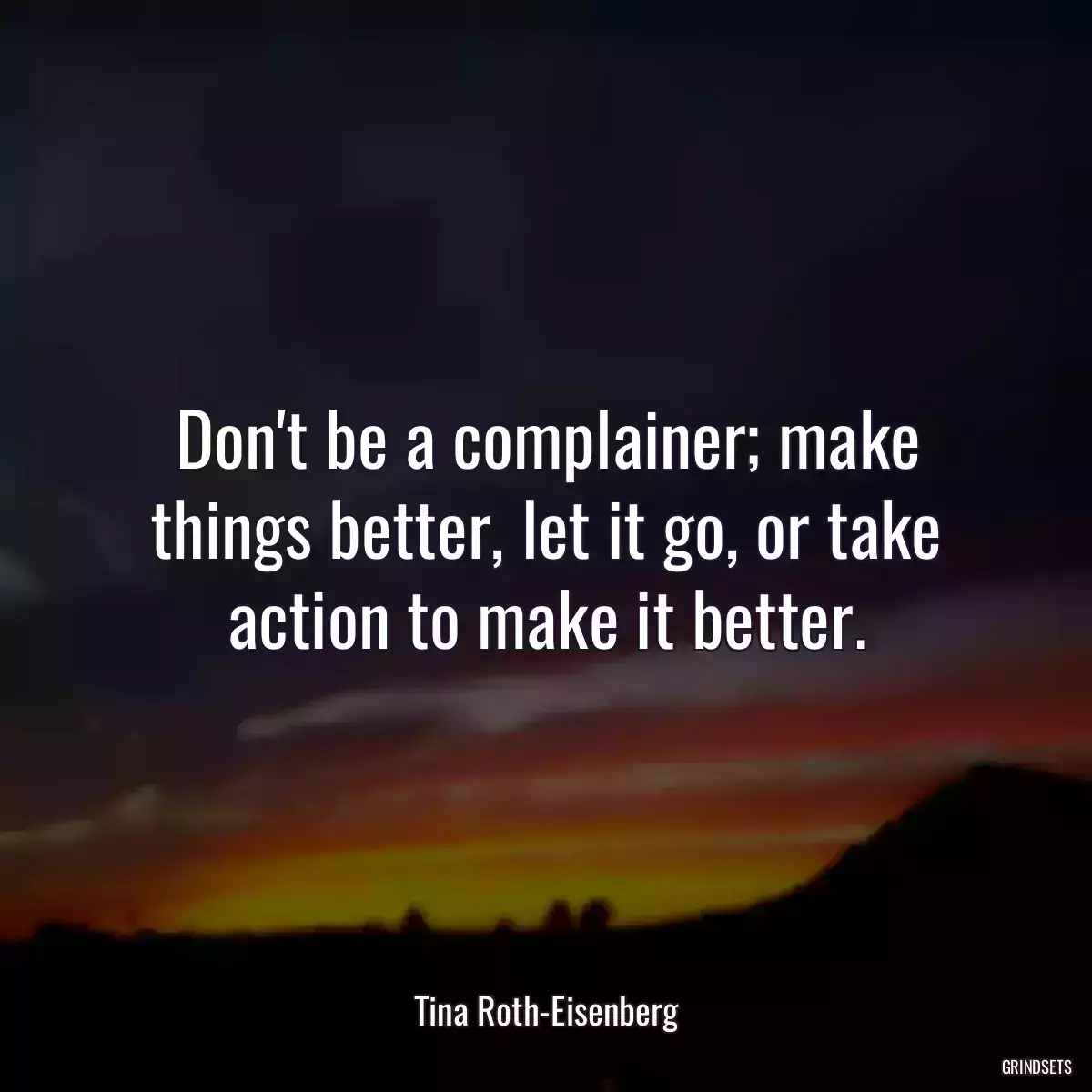 Don\'t be a complainer; make things better, let it go, or take action to make it better.