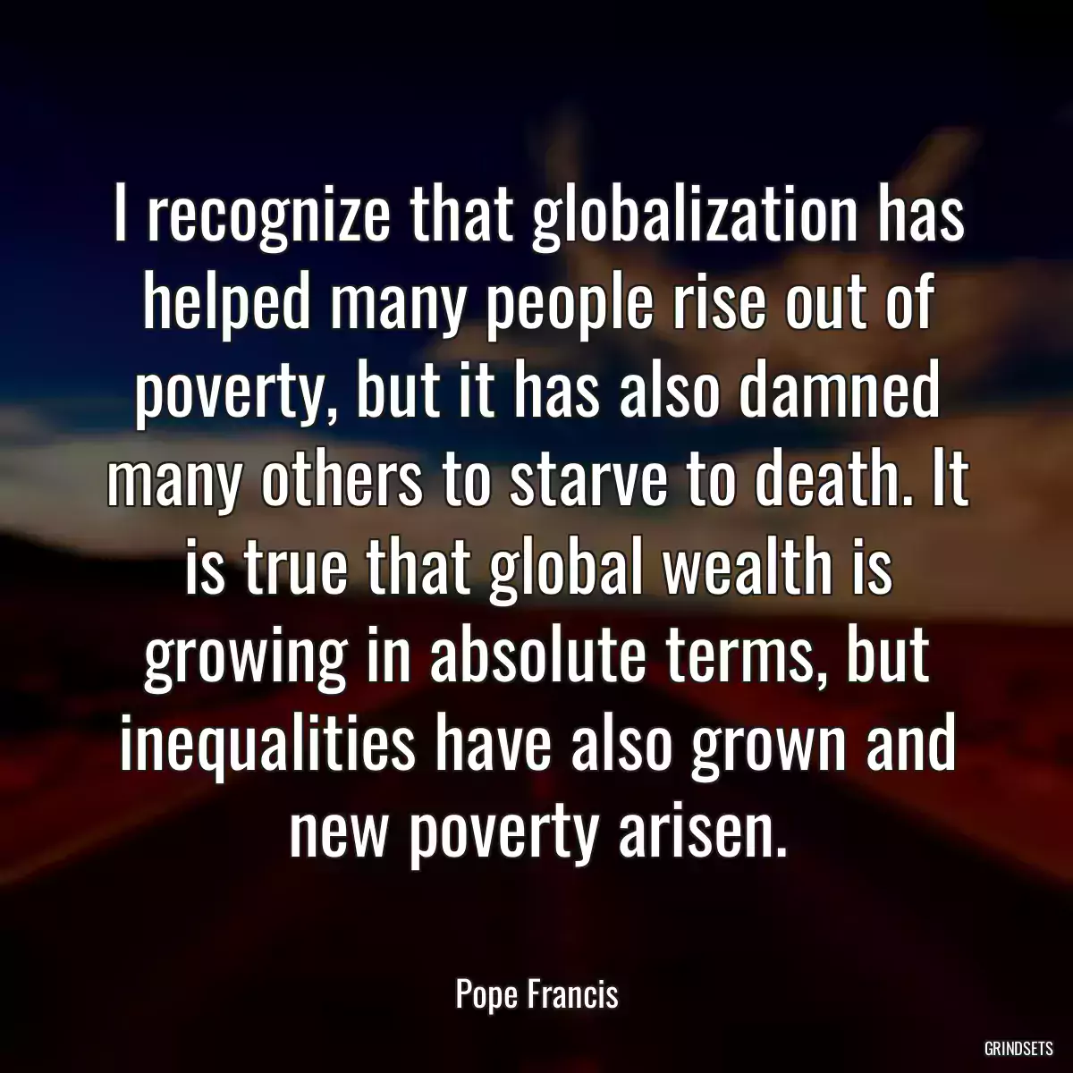 I recognize that globalization has helped many people rise out of poverty, but it has also damned many others to starve to death. It is true that global wealth is growing in absolute terms, but inequalities have also grown and new poverty arisen.