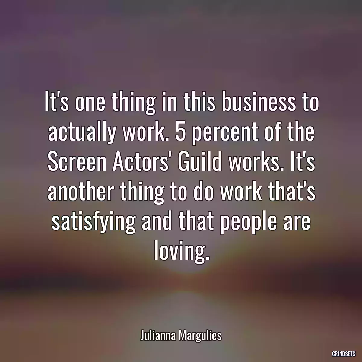 It\'s one thing in this business to actually work. 5 percent of the Screen Actors\' Guild works. It\'s another thing to do work that\'s satisfying and that people are loving.