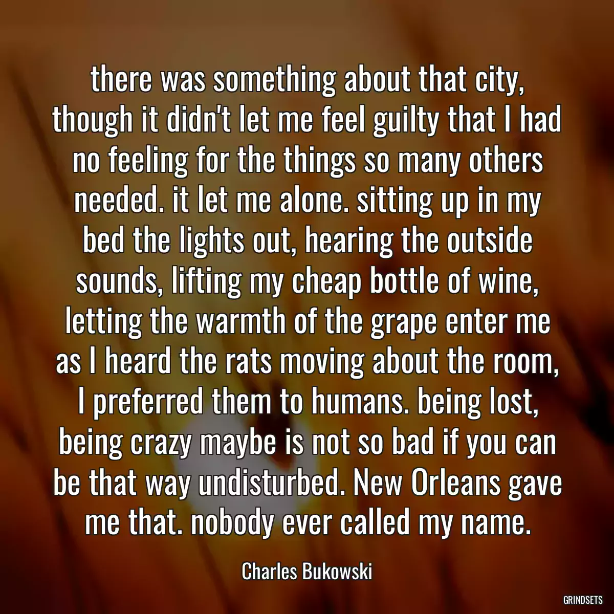 there was something about that city, though it didn\'t let me feel guilty that I had no feeling for the things so many others needed. it let me alone. sitting up in my bed the lights out, hearing the outside sounds, lifting my cheap bottle of wine, letting the warmth of the grape enter me as I heard the rats moving about the room, I preferred them to humans. being lost, being crazy maybe is not so bad if you can be that way undisturbed. New Orleans gave me that. nobody ever called my name.