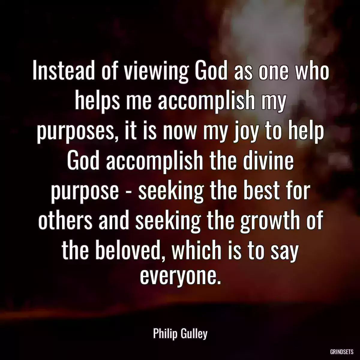 Instead of viewing God as one who helps me accomplish my purposes, it is now my joy to help God accomplish the divine purpose - seeking the best for others and seeking the growth of the beloved, which is to say everyone.