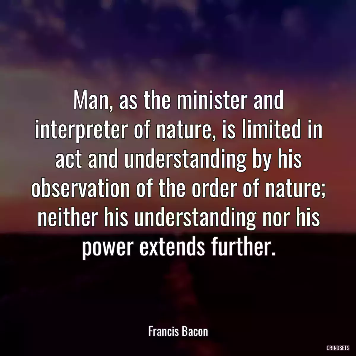 Man, as the minister and interpreter of nature, is limited in act and understanding by his observation of the order of nature; neither his understanding nor his power extends further.