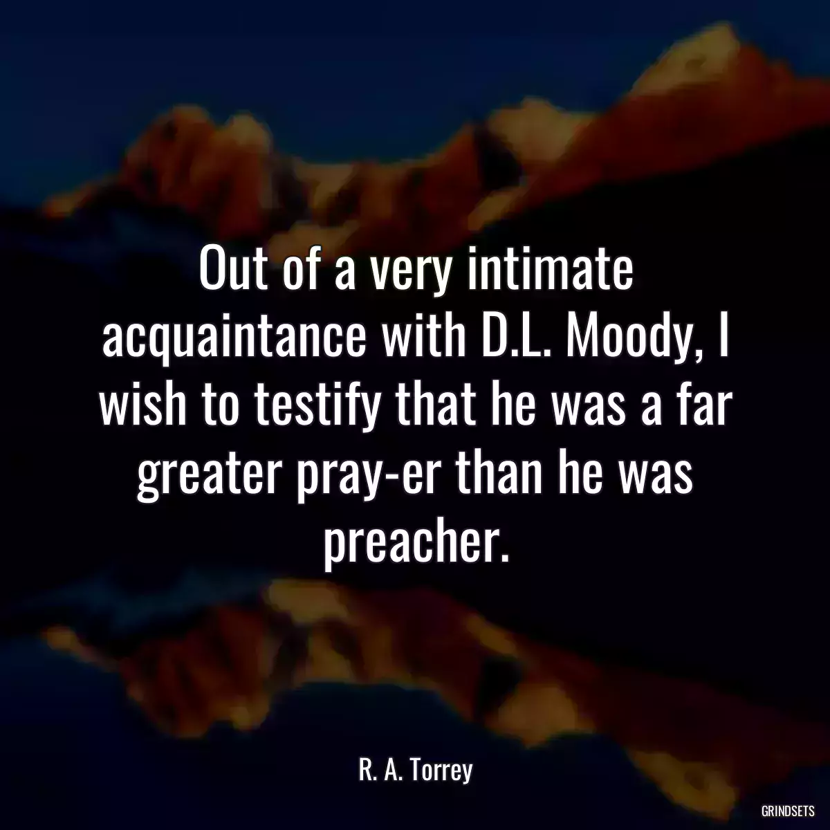 Out of a very intimate acquaintance with D.L. Moody, I wish to testify that he was a far greater pray-er than he was preacher.