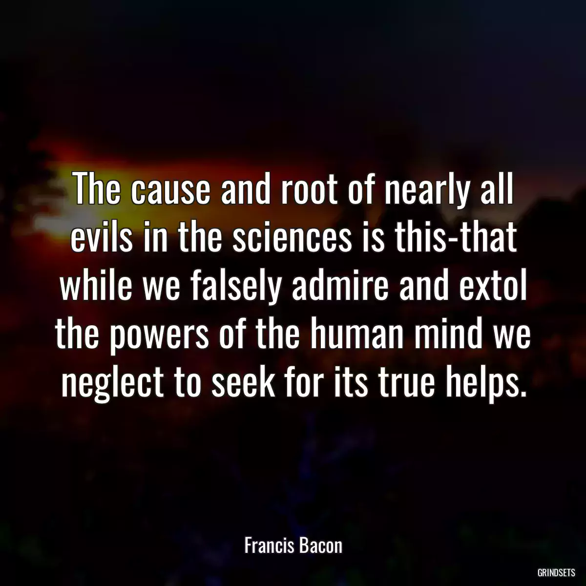 The cause and root of nearly all evils in the sciences is this-that while we falsely admire and extol the powers of the human mind we neglect to seek for its true helps.