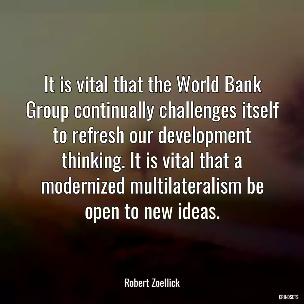 It is vital that the World Bank Group continually challenges itself to refresh our development thinking. It is vital that a modernized multilateralism be open to new ideas.