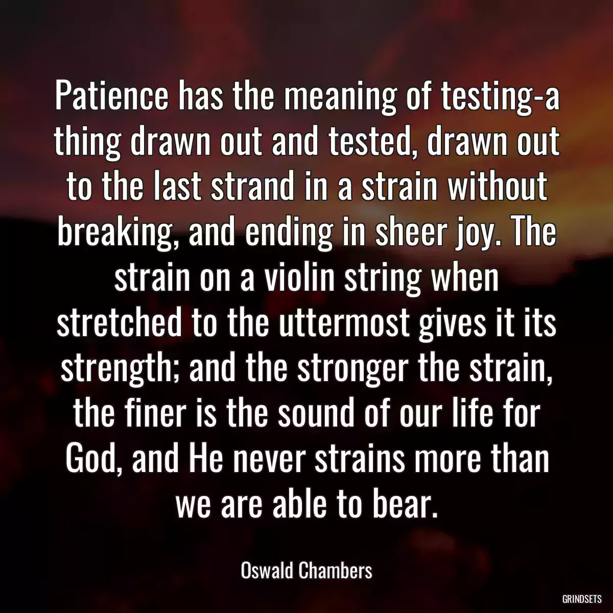 Patience has the meaning of testing-a thing drawn out and tested, drawn out to the last strand in a strain without breaking, and ending in sheer joy. The strain on a violin string when stretched to the uttermost gives it its strength; and the stronger the strain, the finer is the sound of our life for God, and He never strains more than we are able to bear.