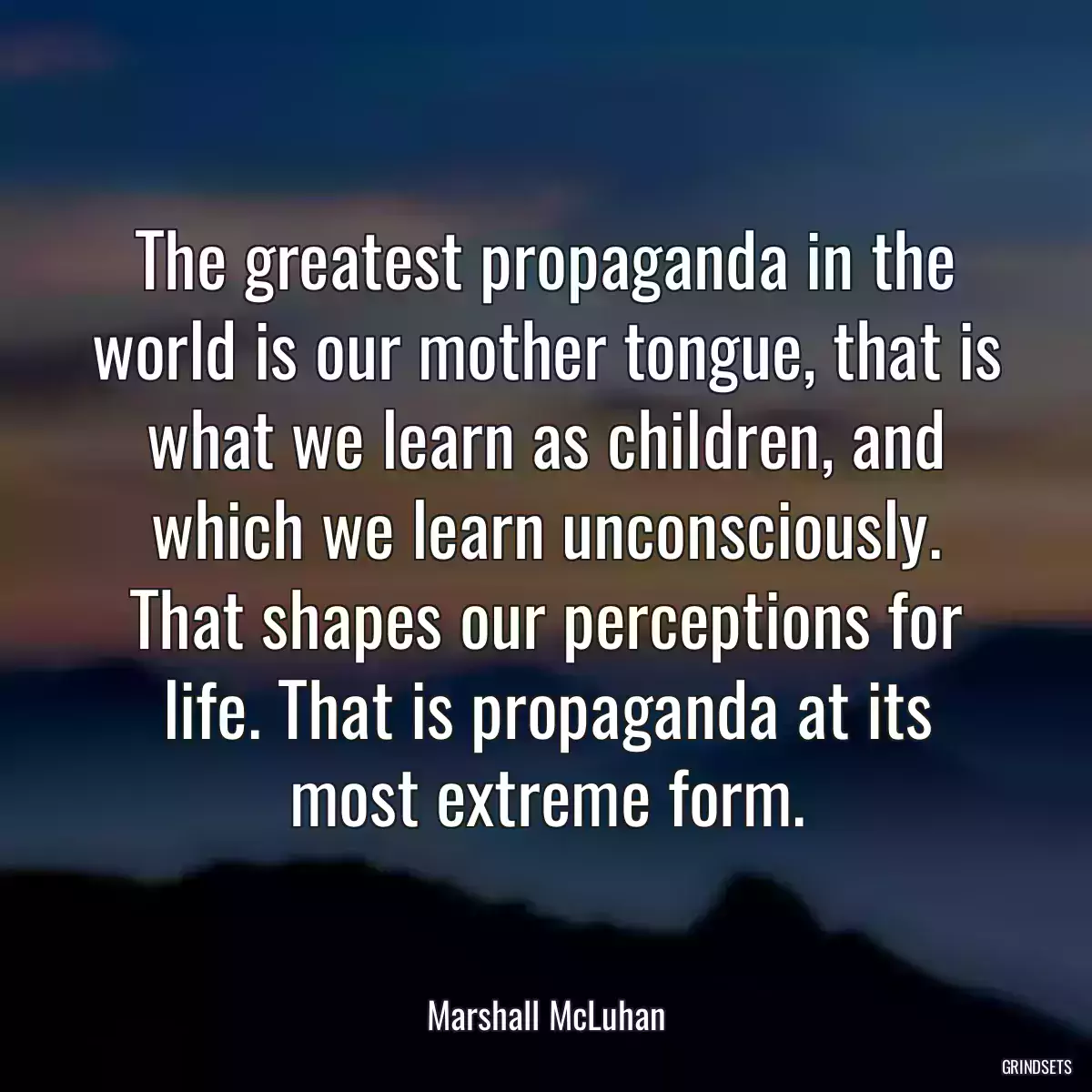 The greatest propaganda in the world is our mother tongue, that is what we learn as children, and which we learn unconsciously. That shapes our perceptions for life. That is propaganda at its most extreme form.