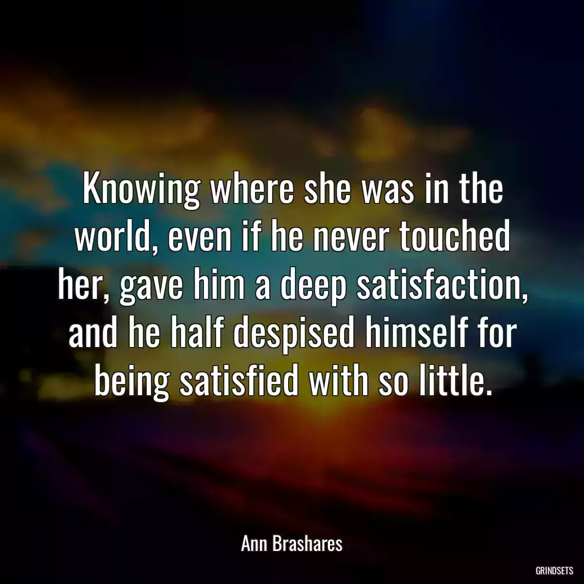 Knowing where she was in the world, even if he never touched her, gave him a deep satisfaction, and he half despised himself for being satisfied with so little.