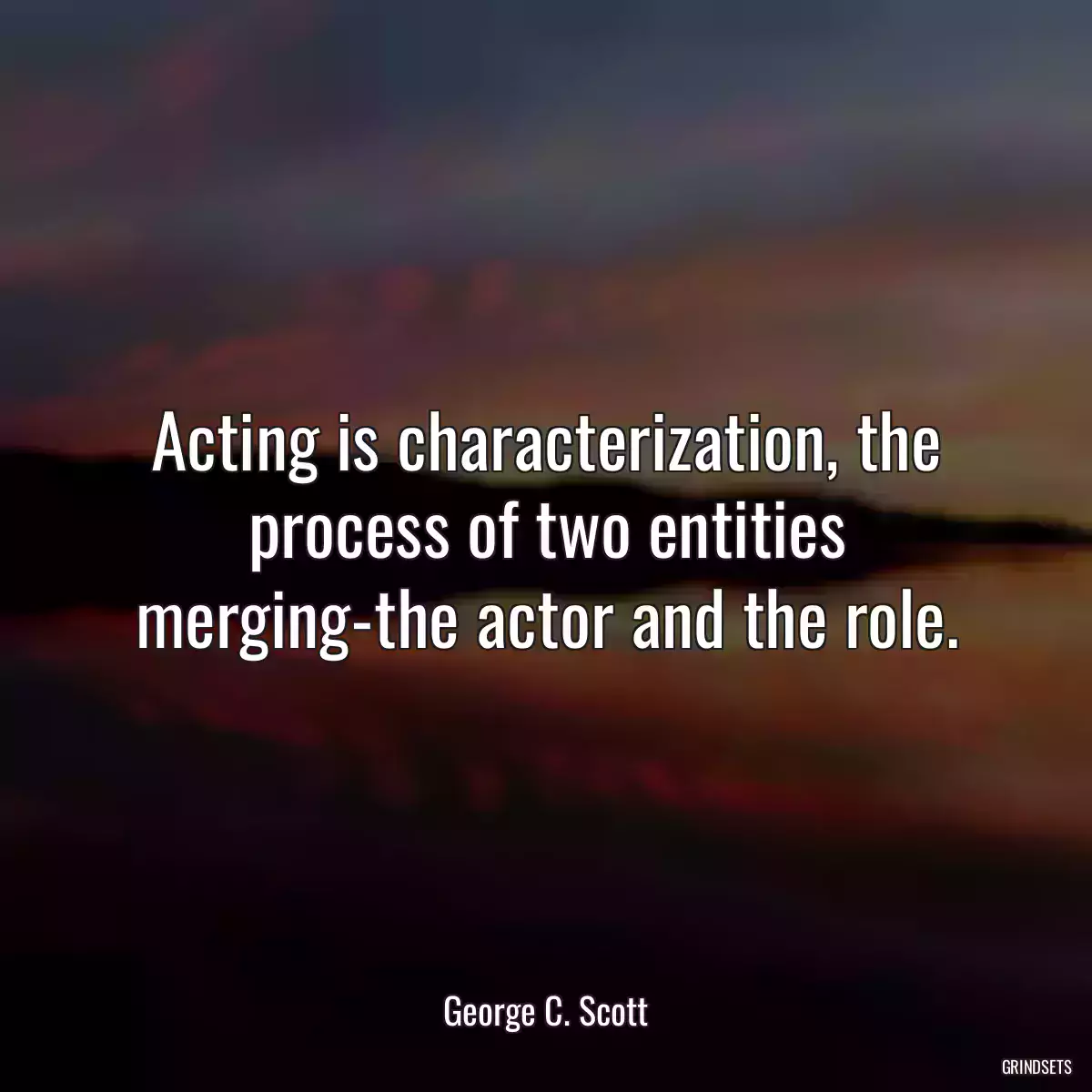 Acting is characterization, the process of two entities merging-the actor and the role.