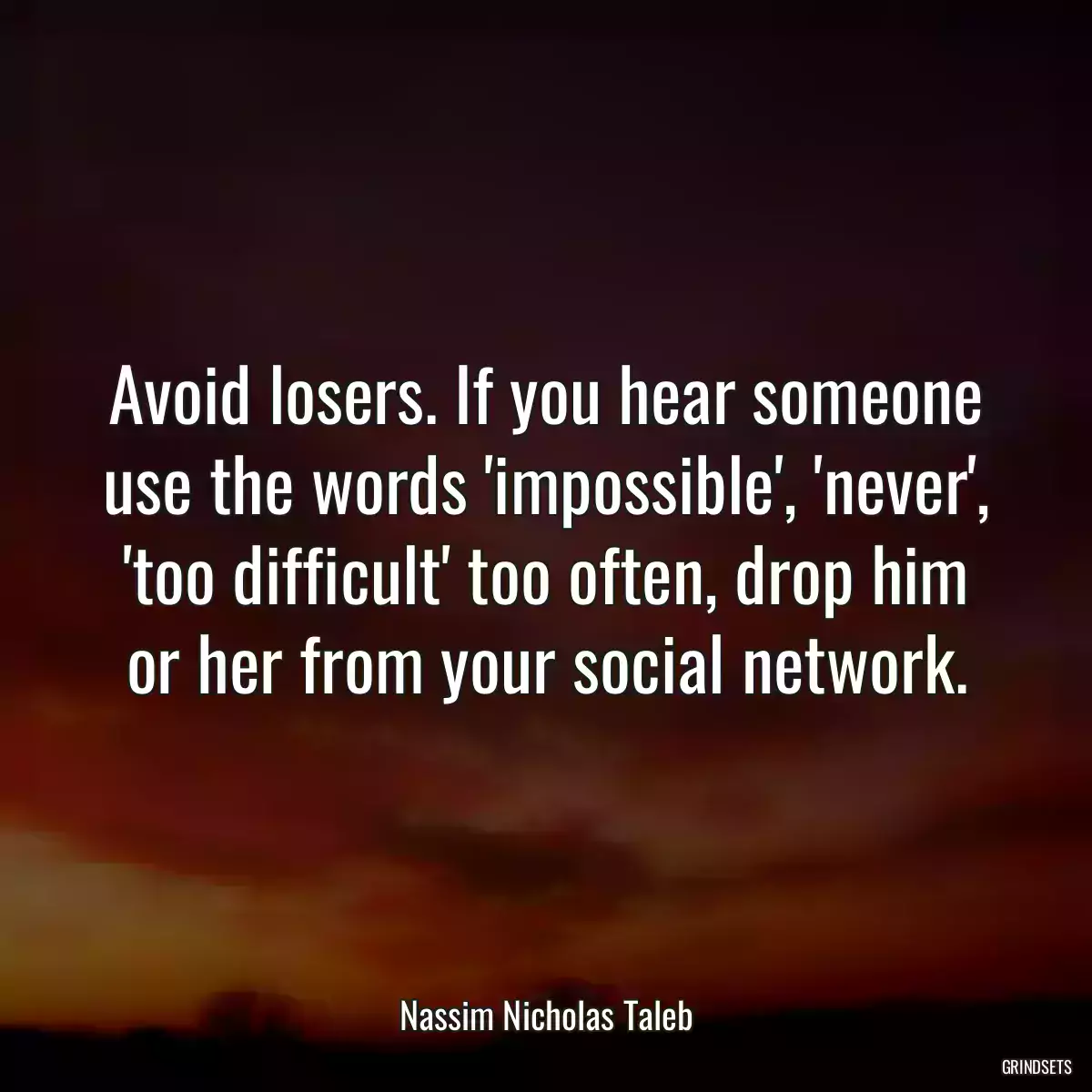 Avoid losers. If you hear someone use the words \'impossible\', \'never\', \'too difficult\' too often, drop him or her from your social network.