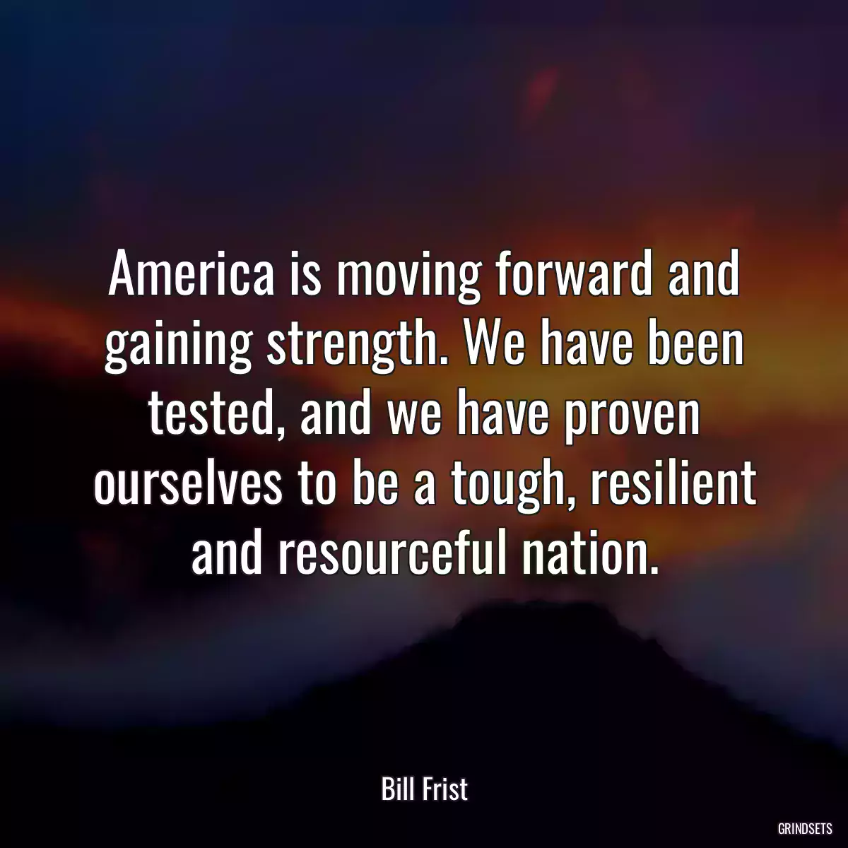 America is moving forward and gaining strength. We have been tested, and we have proven ourselves to be a tough, resilient and resourceful nation.