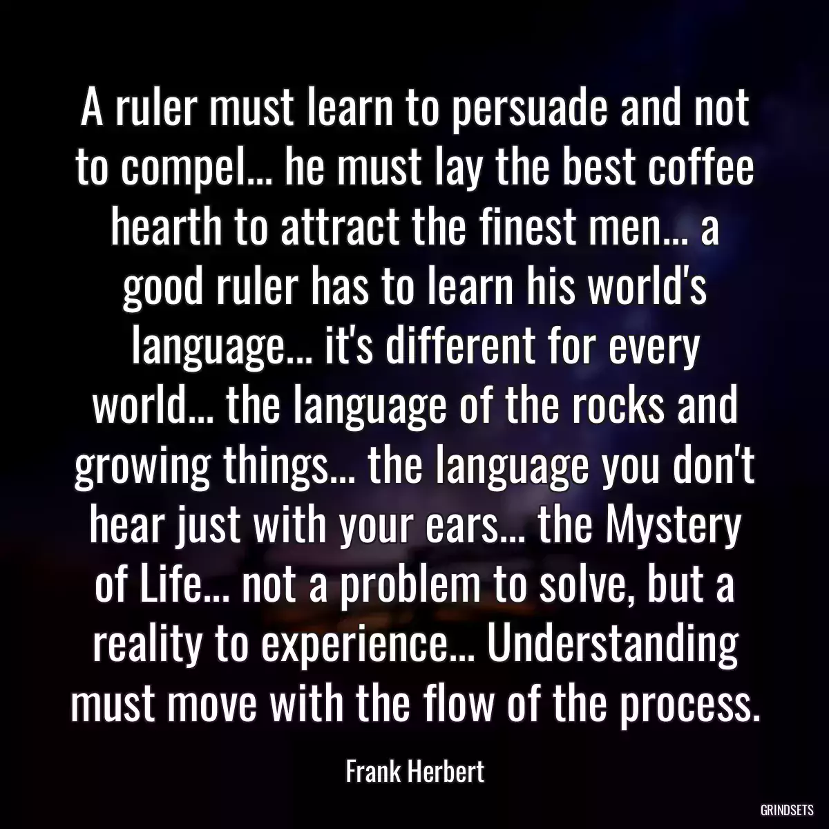 A ruler must learn to persuade and not to compel... he must lay the best coffee hearth to attract the finest men... a good ruler has to learn his world\'s language... it\'s different for every world... the language of the rocks and growing things... the language you don\'t hear just with your ears... the Mystery of Life... not a problem to solve, but a reality to experience... Understanding must move with the flow of the process.